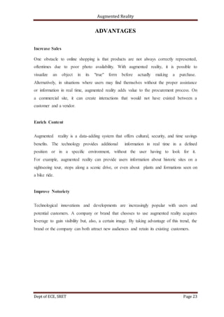Augmented Reality
Dept of ECE, SRET Page 23
ADVANTAGES
Increase Sales
One obstacle to online shopping is that products are not always correctly represented,
oftentimes due to poor photo availability. With augmented reality, it is possible to
visualize an object in its "true" form before actually making a purchase.
Alternatively, in situations where users may find themselves without the proper assistance
or information in real time, augmented reality adds value to the procurement process. On
a commercial site, it can create interactions that would not have existed between a
customer and a vendor.
Enrich Content
Augmented reality is a data-adding system that offers cultural, security, and time savings
benefits. The technology provides additional information in real time in a defined
position or in a specific environment, without the user having to look for it.
For example, augmented reality can provide users information about historic sites on a
sightseeing tour, stops along a scenic drive, or even about plants and formations seen on
a bike ride.
Improve Notoriety
Technological innovations and developments are increasingly popular with users and
potential customers. A company or brand that chooses to use augmented reality acquires
leverage to gain visibility but, also, a certain image. By taking advantage of this trend, the
brand or the company can both attract new audiences and retain its existing customers.
 