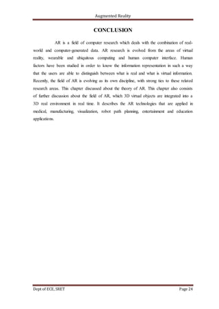Augmented Reality
Dept of ECE, SRET Page 24
CONCLUSION
AR is a field of computer research which deals with the combination of real-
world and computer-generated data. AR research is evolved from the areas of virtual
reality, wearable and ubiquitous computing and human computer interface. Human
factors have been studied in order to know the information representation in such a way
that the users are able to distinguish between what is real and what is virtual information.
Recently, the field of AR is evolving as its own discipline, with strong ties to these related
research areas. This chapter discussed about the theory of AR. This chapter also consists
of further discussion about the field of AR, which 3D virtual objects are integrated into a
3D real environment in real time. It describes the AR technologies that are applied in
medical, manufacturing, visualization, robot path planning, entertainment and education
applications.
 
