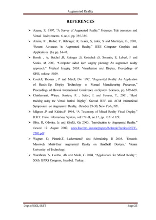 Augmented Reality
Dept of ECE, SRET Page 25
REFERENCES
 Azuma, R. 1997, “A Survey of Augmented Reality.” Presence: Tele operators and
Virtual Environments 6, no.4, pp. 355-385.
 Azuma, R , Baillot, Y, Behringer, R, Feiner, S, Julier, S and MacIntyre, B., 2001,
“Recent Advances in Augmented Reality.” IEEE Computer Graphics and
Applications (6), pp. 34-47.
 Bornik , A, Beichel ,R, Reitinger ,B, Gotschuli ,G, Sorantin, E, Leberl, F and
Sonka, M 2003, “Computer aided liver surgery planning: An augmented reality
approach.” Medical Imaging 2003: Visualization and Display, Proceedings of
SPIE, volume 5029.
 Caudell, Thomas , P and Mizell, Dw 1992, “Augmented Reality: An Application
of Heads-Up Display Technology to Manual Manufacturing Processes,”
Proceedings of Hawaii International Conference on System Sciences, pp. 659-669.
 Chinthammit, Winyu, Burstein, R , Seibel, E and Furness, T., 2001, ‘Head
tracking using the Virtual Retinal Display,’ Second IEEE and ACM International
Symposium on Augmented Reality, October 29-30, New York, NY.
 Milgram ,P and Kishino,F 1994, “A Taxonomy of Mixed Reality Visual Display.”
IEICE Trans. Information System, vol.E77-D, no.12, pp. 1321-1329.
 Silva, R, Oliveira, Jc and Giraldi, Ga 2003, “Introduction to Augmented Reality.”
viewed 12 August 2007, www.lncc.br/~jauvane/papers/RelatorioTecnicoLNCC-
2503.pdf
 Wagner, D, Pintaric,T, Ledermann,F and Schmalstieg, D 2005, ‘Towards
Massively Multi-User Augmented Reality on Handheld Devices,’ Vienna
University of Technology.
 Wursthorn, S, Coelho, Ah and Staub, G 2004, “Applications for Mixed Reality.”,
XXth ISPRS Congress, Istanbul, Turkey.
 