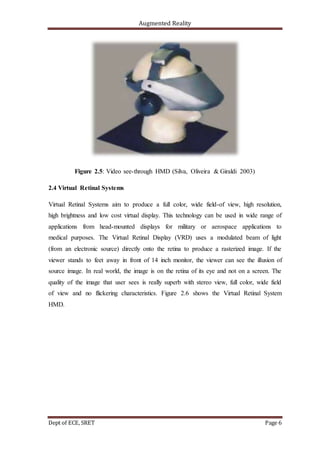 Augmented Reality
Dept of ECE, SRET Page 6
Figure 2.5: Video see-through HMD (Silva, Oliveira & Giraldi 2003)
2.4 Virtual Retinal Systems
Virtual Retinal Systems aim to produce a full color, wide field-of view, high resolution,
high brightness and low cost virtual display. This technology can be used in wide range of
applications from head-mounted displays for military or aerospace applications to
medical purposes. The Virtual Retinal Display (VRD) uses a modulated beam of light
(from an electronic source) directly onto the retina to produce a rasterized image. If the
viewer stands to feet away in front of 14 inch monitor, the viewer can see the illusion of
source image. In real world, the image is on the retina of its eye and not on a screen. The
quality of the image that user sees is really superb with stereo view, full color, wide field
of view and no flickering characteristics. Figure 2.6 shows the Virtual Retinal System
HMD.
 