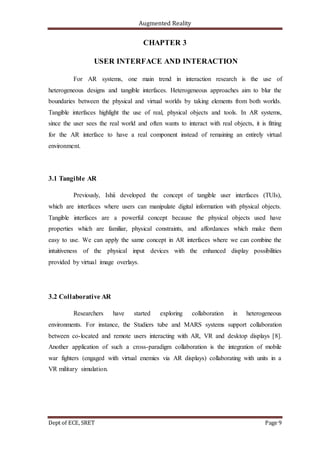 Augmented Reality
Dept of ECE, SRET Page 9
CHAPTER 3
USER INTERFACE AND INTERACTION
For AR systems, one main trend in interaction research is the use of
heterogeneous designs and tangible interfaces. Heterogeneous approaches aim to blur the
boundaries between the physical and virtual worlds by taking elements from both worlds.
Tangible interfaces highlight the use of real, physical objects and tools. In AR systems,
since the user sees the real world and often wants to interact with real objects, it is fitting
for the AR interface to have a real component instead of remaining an entirely virtual
environment.
3.1 Tangible AR
Previously, Ishii developed the concept of tangible user interfaces (TUIs),
which are interfaces where users can manipulate digital information with physical objects.
Tangible interfaces are a powerful concept because the physical objects used have
properties which are familiar, physical constraints, and affordances which make them
easy to use. We can apply the same concept in AR interfaces where we can combine the
intuitiveness of the physical input devices with the enhanced display possibilities
provided by virtual image overlays.
3.2 Collaborative AR
Researchers have started exploring collaboration in heterogeneous
environments. For instance, the Studiers tube and MARS systems support collaboration
between co-located and remote users interacting with AR, VR and desktop displays [8].
Another application of such a cross-paradigm collaboration is the integration of mobile
war fighters (engaged with virtual enemies via AR displays) collaborating with units in a
VR military simulation.
 