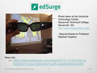 https://www.edsurge.com/news/2015-11-02-how-to-
transform-your-classroom-with-augmented-reality
Photo taken at the Industrial
Technology Center,
Savannah Technical College,
Savannah, GA
http://www.savannahtech.edu
~Special thanks to Professor
Stephen Hopkins
More info:
11/9/15http://gandrewpage.info/projects/ar-book 11
 