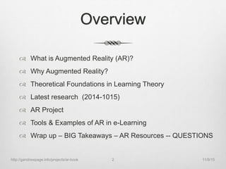 Overview
 What is Augmented Reality (AR)?
 Why Augmented Reality?
 Theoretical Foundations in Learning Theory
 Latest research (2014-1015)
 AR Project
 Tools & Examples of AR in e-Learning
 Wrap up – BIG Takeaways – AR Resources -- QUESTIONS
11/9/15http://gandrewpage.info/projects/ar-book 2
 