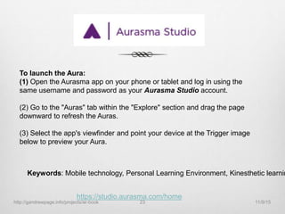 To launch the Aura:
(1) Open the Aurasma app on your phone or tablet and log in using the
same username and password as your Aurasma Studio account.
(2) Go to the "Auras" tab within the "Explore" section and drag the page
downward to refresh the Auras.
(3) Select the app's viewfinder and point your device at the Trigger image
below to preview your Aura.
https://studio.aurasma.com/home
Keywords: Mobile technology, Personal Learning Environment, Kinesthetic learnin
11/9/15http://gandrewpage.info/projects/ar-book 23
 