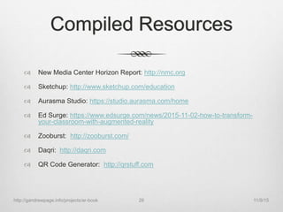 Compiled Resources
 New Media Center Horizon Report: http://nmc.org
 Sketchup: http://www.sketchup.com/education
 Aurasma Studio: https://studio.aurasma.com/home
 Ed Surge: https://www.edsurge.com/news/2015-11-02-how-to-transform-
your-classroom-with-augmented-reality
 Zooburst: http://zooburst.com/
 Daqri: http://daqri.com
 QR Code Generator: http://qrstuff.com
11/9/15http://gandrewpage.info/projects/ar-book 26
 