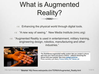 What is Augmented
Reality?
 Enhancing the physical world through digital tools.
 “A new way of seeing.” New Media Institute (nmc.org)
 “Augmented Reality is used in entertainment, military training,
engineering design, robotics, manufacturing and other
industries.”
Source: http://www.webopedia.com/TERM/A/Augmented_Reality.html 11/9/15http://gandrewpage.info/projects/ar-book 4
 