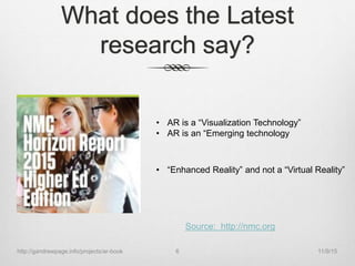 What does the Latest
research say?
• AR is a “Visualization Technology”
• AR is an “Emerging technology
• “Enhanced Reality” and not a “Virtual Reality”
Source: http://nmc.org
11/9/15http://gandrewpage.info/projects/ar-book 6
 