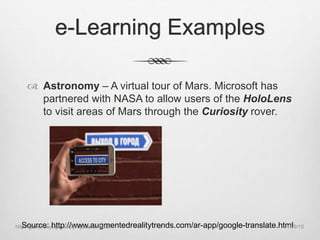 e-Learning Examples
 Astronomy – A virtual tour of Mars. Microsoft has
partnered with NASA to allow users of the HoloLens
to visit areas of Mars through the Curiosity rover.
Source: http://www.augmentedrealitytrends.com/ar-app/google-translate.html11/9/15http://gandrewpage.info/projects/ar-book 9
 