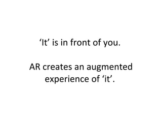‘ It’ is in front of you.  AR creates an augmented experience of ‘it’.  