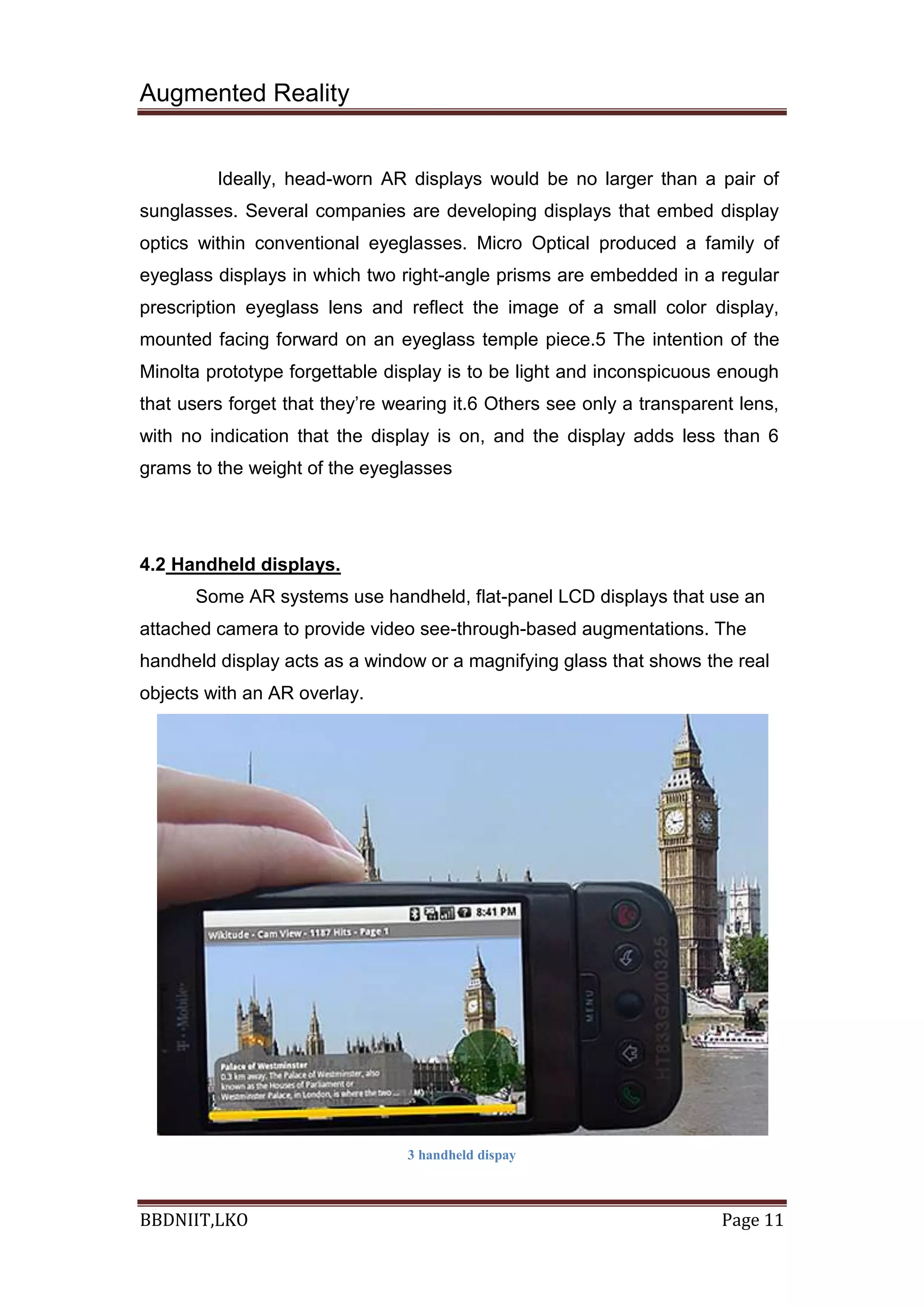 Augmented Reality
BBDNIIT,LKO Page 11
Ideally, head-worn AR displays would be no larger than a pair of
sunglasses. Several companies are developing displays that embed display
optics within conventional eyeglasses. Micro Optical produced a family of
eyeglass displays in which two right-angle prisms are embedded in a regular
prescription eyeglass lens and reflect the image of a small color display,
mounted facing forward on an eyeglass temple piece.5 The intention of the
Minolta prototype forgettable display is to be light and inconspicuous enough
that users forget that they’re wearing it.6 Others see only a transparent lens,
with no indication that the display is on, and the display adds less than 6
grams to the weight of the eyeglasses
4.2 Handheld displays.
Some AR systems use handheld, flat-panel LCD displays that use an
attached camera to provide video see-through-based augmentations. The
handheld display acts as a window or a magnifying glass that shows the real
objects with an AR overlay.
3 handheld dispay
 