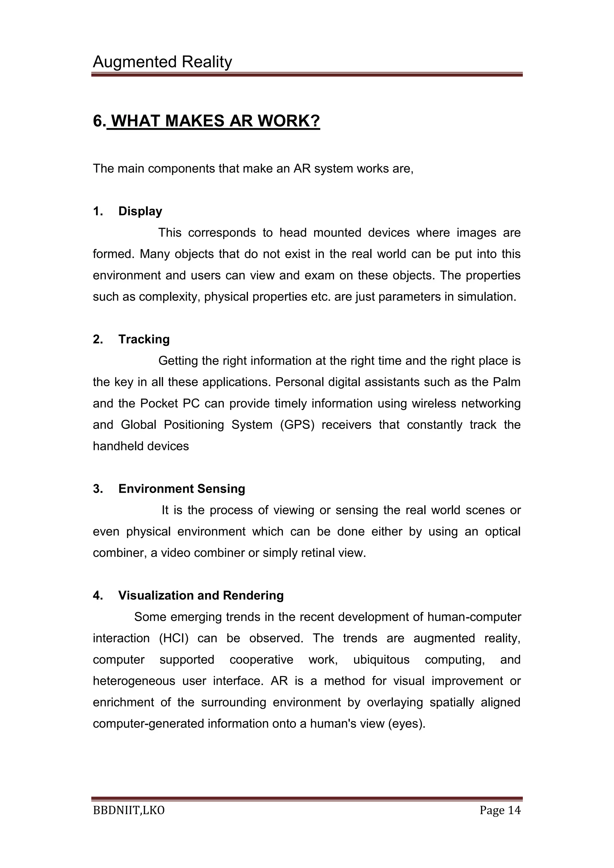 Augmented Reality
BBDNIIT,LKO Page 14
6. WHAT MAKES AR WORK?
The main components that make an AR system works are,
1. Display
This corresponds to head mounted devices where images are
formed. Many objects that do not exist in the real world can be put into this
environment and users can view and exam on these objects. The properties
such as complexity, physical properties etc. are just parameters in simulation.
2. Tracking
Getting the right information at the right time and the right place is
the key in all these applications. Personal digital assistants such as the Palm
and the Pocket PC can provide timely information using wireless networking
and Global Positioning System (GPS) receivers that constantly track the
handheld devices
3. Environment Sensing
It is the process of viewing or sensing the real world scenes or
even physical environment which can be done either by using an optical
combiner, a video combiner or simply retinal view.
4. Visualization and Rendering
Some emerging trends in the recent development of human-computer
interaction (HCI) can be observed. The trends are augmented reality,
computer supported cooperative work, ubiquitous computing, and
heterogeneous user interface. AR is a method for visual improvement or
enrichment of the surrounding environment by overlaying spatially aligned
computer-generated information onto a human's view (eyes).
 