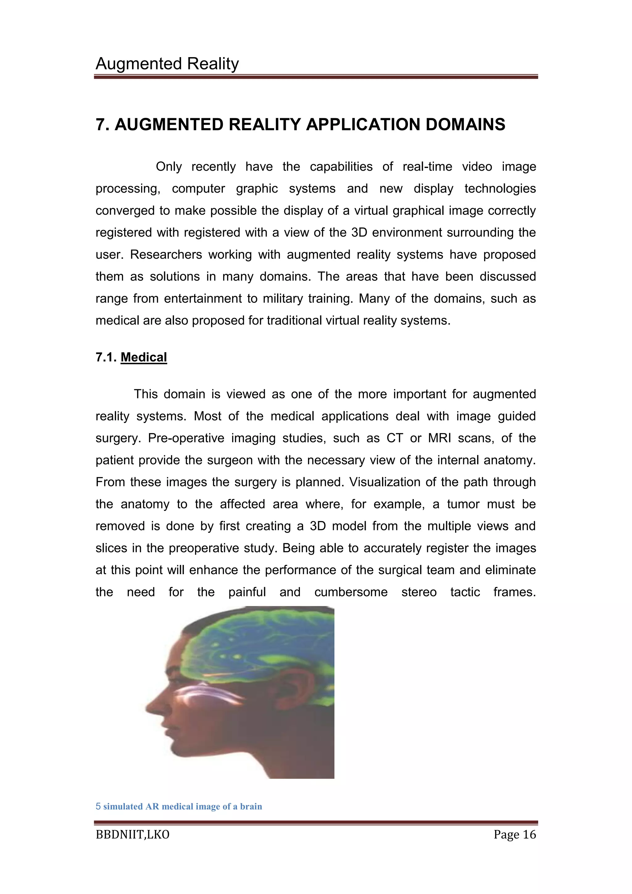 Augmented Reality
BBDNIIT,LKO Page 16
7. AUGMENTED REALITY APPLICATION DOMAINS
Only recently have the capabilities of real-time video image
processing, computer graphic systems and new display technologies
converged to make possible the display of a virtual graphical image correctly
registered with registered with a view of the 3D environment surrounding the
user. Researchers working with augmented reality systems have proposed
them as solutions in many domains. The areas that have been discussed
range from entertainment to military training. Many of the domains, such as
medical are also proposed for traditional virtual reality systems.
7.1. Medical
This domain is viewed as one of the more important for augmented
reality systems. Most of the medical applications deal with image guided
surgery. Pre-operative imaging studies, such as CT or MRI scans, of the
patient provide the surgeon with the necessary view of the internal anatomy.
From these images the surgery is planned. Visualization of the path through
the anatomy to the affected area where, for example, a tumor must be
removed is done by first creating a 3D model from the multiple views and
slices in the preoperative study. Being able to accurately register the images
at this point will enhance the performance of the surgical team and eliminate
the need for the painful and cumbersome stereo tactic frames.
5 simulated AR medical image of a brain
 