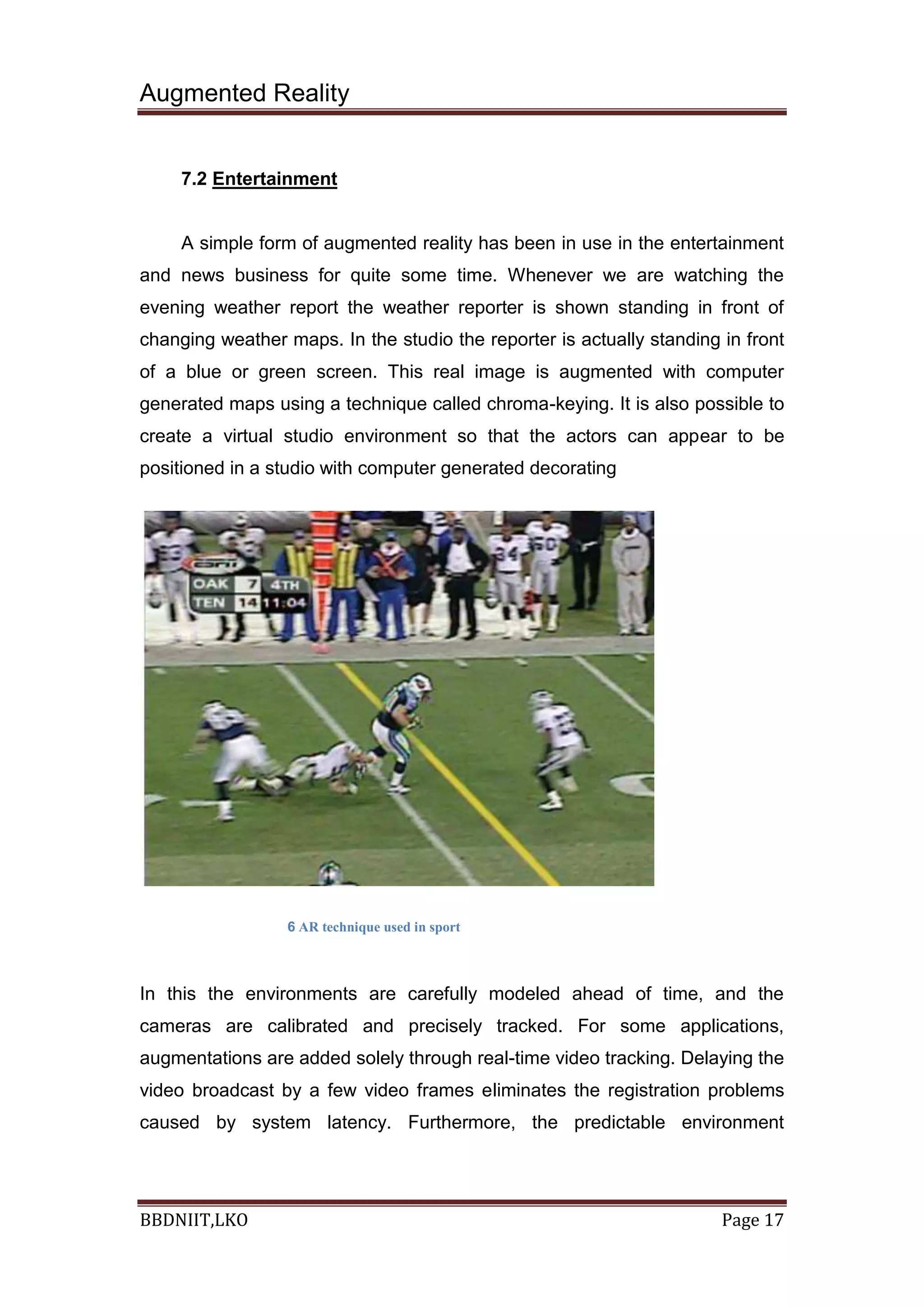 Augmented Reality
BBDNIIT,LKO Page 17
7.2 Entertainment
A simple form of augmented reality has been in use in the entertainment
and news business for quite some time. Whenever we are watching the
evening weather report the weather reporter is shown standing in front of
changing weather maps. In the studio the reporter is actually standing in front
of a blue or green screen. This real image is augmented with computer
generated maps using a technique called chroma-keying. It is also possible to
create a virtual studio environment so that the actors can appear to be
positioned in a studio with computer generated decorating
6 AR technique used in sport
In this the environments are carefully modeled ahead of time, and the
cameras are calibrated and precisely tracked. For some applications,
augmentations are added solely through real-time video tracking. Delaying the
video broadcast by a few video frames eliminates the registration problems
caused by system latency. Furthermore, the predictable environment
 