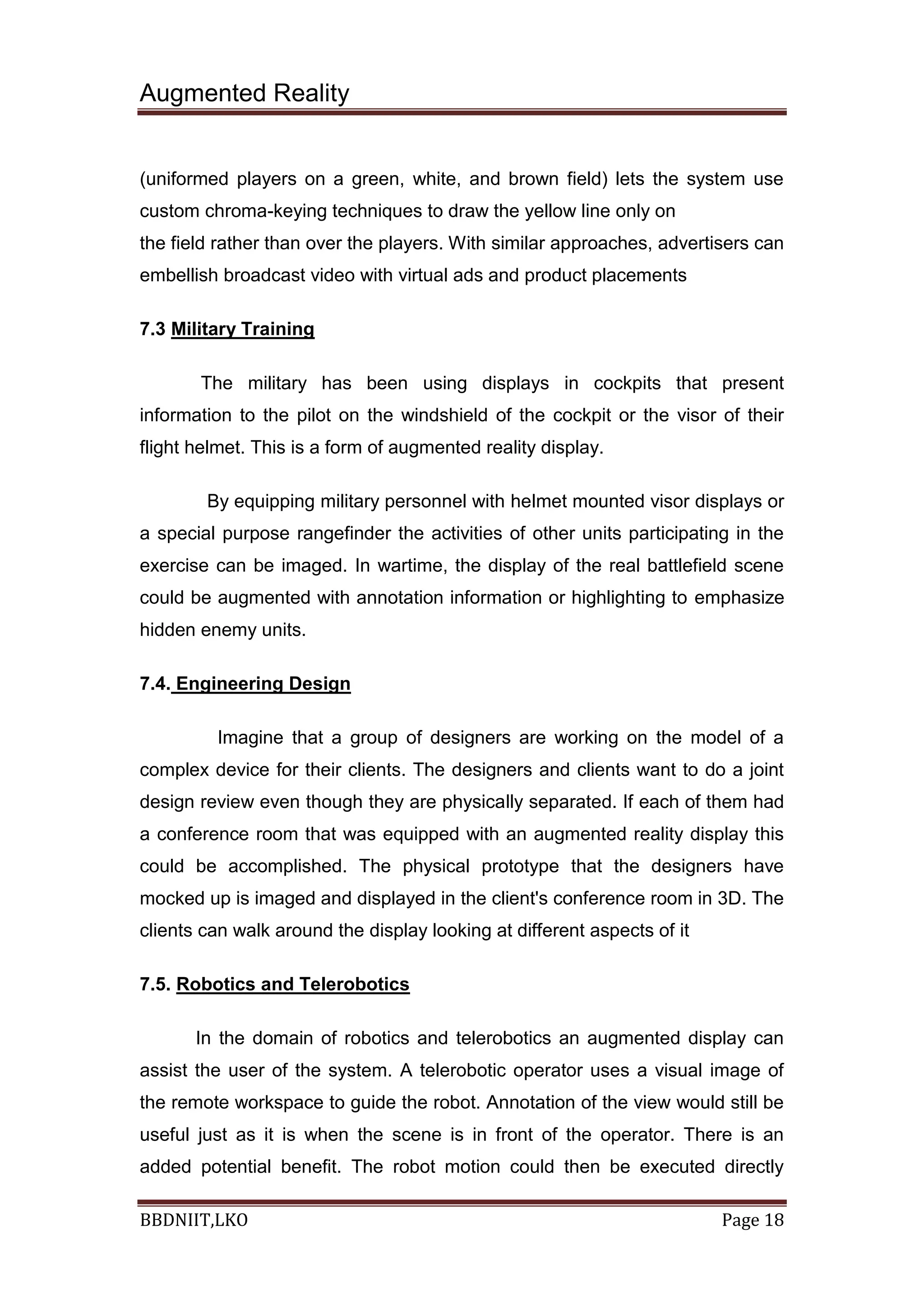 Augmented Reality
BBDNIIT,LKO Page 18
(uniformed players on a green, white, and brown field) lets the system use
custom chroma-keying techniques to draw the yellow line only on
the field rather than over the players. With similar approaches, advertisers can
embellish broadcast video with virtual ads and product placements
7.3 Military Training
The military has been using displays in cockpits that present
information to the pilot on the windshield of the cockpit or the visor of their
flight helmet. This is a form of augmented reality display.
By equipping military personnel with helmet mounted visor displays or
a special purpose rangefinder the activities of other units participating in the
exercise can be imaged. In wartime, the display of the real battlefield scene
could be augmented with annotation information or highlighting to emphasize
hidden enemy units.
7.4. Engineering Design
Imagine that a group of designers are working on the model of a
complex device for their clients. The designers and clients want to do a joint
design review even though they are physically separated. If each of them had
a conference room that was equipped with an augmented reality display this
could be accomplished. The physical prototype that the designers have
mocked up is imaged and displayed in the client's conference room in 3D. The
clients can walk around the display looking at different aspects of it
7.5. Robotics and Telerobotics
In the domain of robotics and telerobotics an augmented display can
assist the user of the system. A telerobotic operator uses a visual image of
the remote workspace to guide the robot. Annotation of the view would still be
useful just as it is when the scene is in front of the operator. There is an
added potential benefit. The robot motion could then be executed directly
 