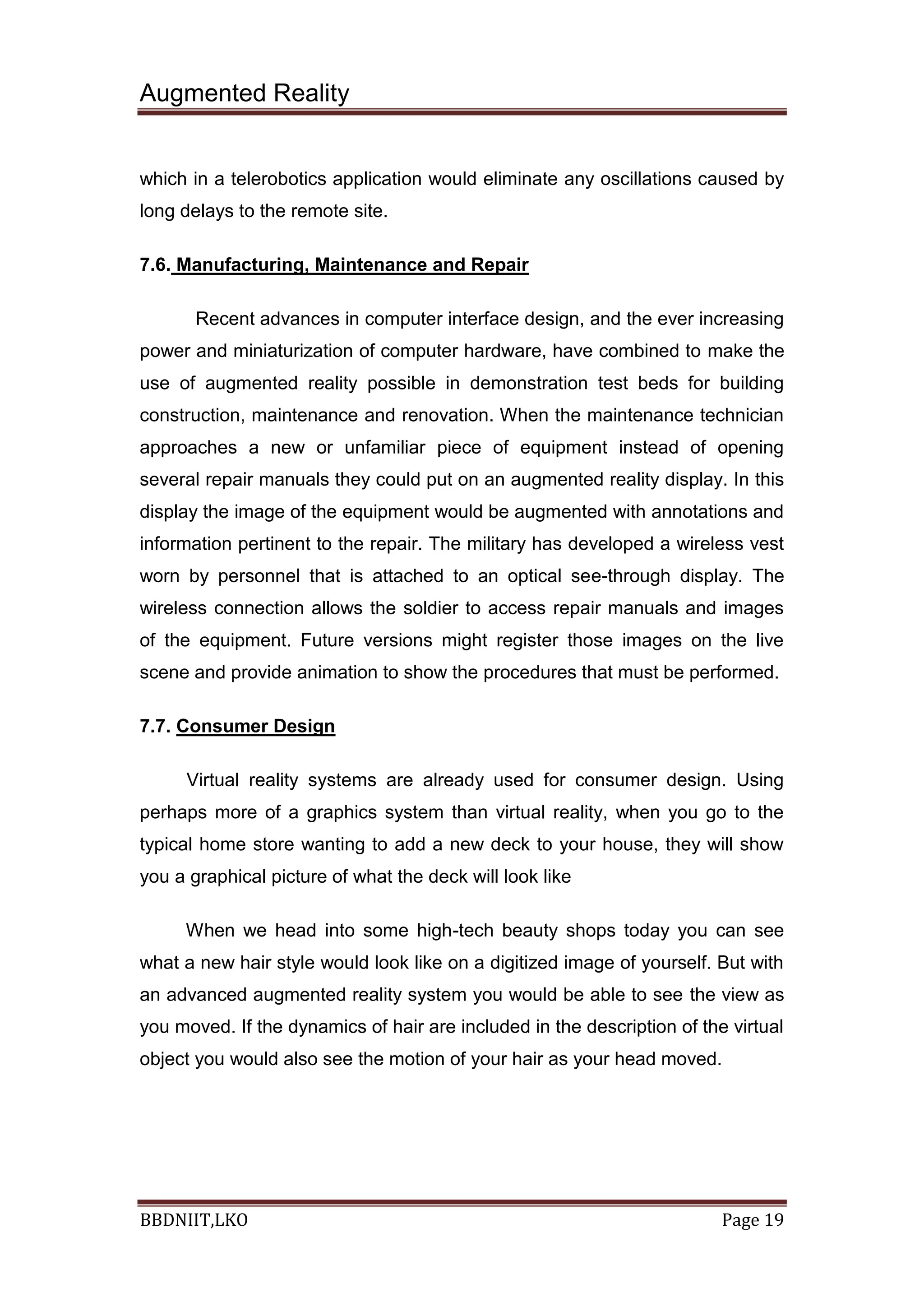 Augmented Reality
BBDNIIT,LKO Page 19
which in a telerobotics application would eliminate any oscillations caused by
long delays to the remote site.
7.6. Manufacturing, Maintenance and Repair
Recent advances in computer interface design, and the ever increasing
power and miniaturization of computer hardware, have combined to make the
use of augmented reality possible in demonstration test beds for building
construction, maintenance and renovation. When the maintenance technician
approaches a new or unfamiliar piece of equipment instead of opening
several repair manuals they could put on an augmented reality display. In this
display the image of the equipment would be augmented with annotations and
information pertinent to the repair. The military has developed a wireless vest
worn by personnel that is attached to an optical see-through display. The
wireless connection allows the soldier to access repair manuals and images
of the equipment. Future versions might register those images on the live
scene and provide animation to show the procedures that must be performed.
7.7. Consumer Design
Virtual reality systems are already used for consumer design. Using
perhaps more of a graphics system than virtual reality, when you go to the
typical home store wanting to add a new deck to your house, they will show
you a graphical picture of what the deck will look like
When we head into some high-tech beauty shops today you can see
what a new hair style would look like on a digitized image of yourself. But with
an advanced augmented reality system you would be able to see the view as
you moved. If the dynamics of hair are included in the description of the virtual
object you would also see the motion of your hair as your head moved.
 