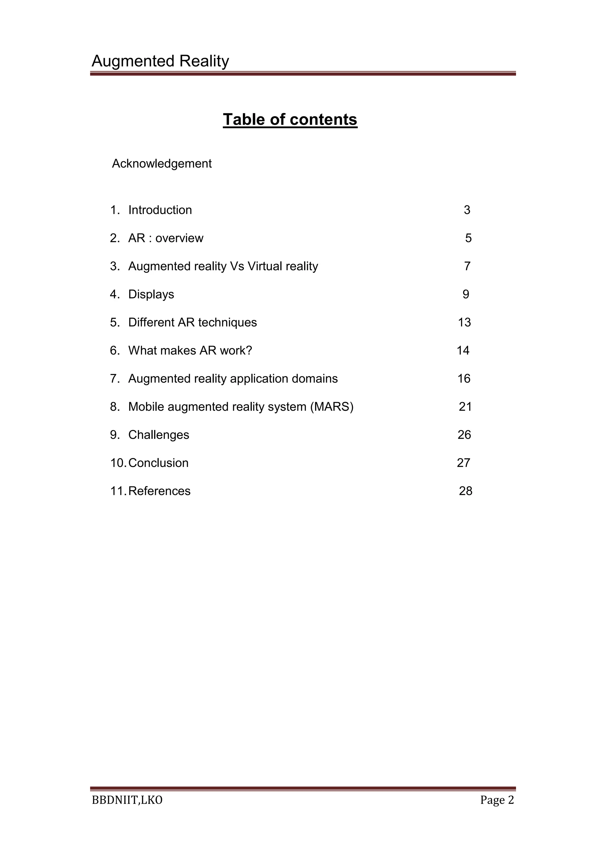 Augmented Reality
BBDNIIT,LKO Page 2
Table of contents
Acknowledgement
1. Introduction 3
2. AR : overview 5
3. Augmented reality Vs Virtual reality 7
4. Displays 9
5. Different AR techniques 13
6. What makes AR work? 14
7. Augmented reality application domains 16
8. Mobile augmented reality system (MARS) 21
9. Challenges 26
10.Conclusion 27
11.References 28
 