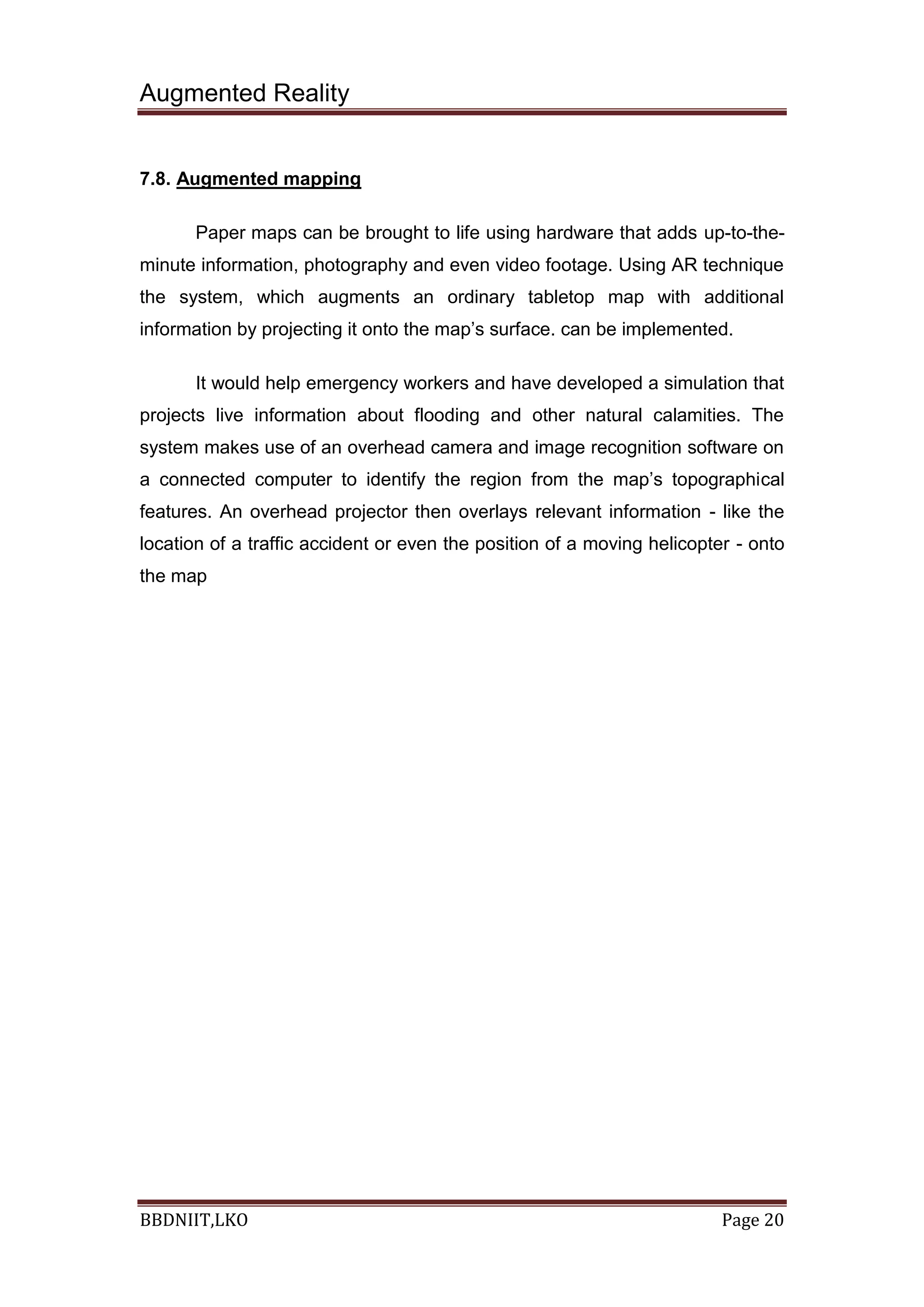 Augmented Reality
BBDNIIT,LKO Page 20
7.8. Augmented mapping
Paper maps can be brought to life using hardware that adds up-to-the-
minute information, photography and even video footage. Using AR technique
the system, which augments an ordinary tabletop map with additional
information by projecting it onto the map’s surface. can be implemented.
It would help emergency workers and have developed a simulation that
projects live information about flooding and other natural calamities. The
system makes use of an overhead camera and image recognition software on
a connected computer to identify the region from the map’s topographical
features. An overhead projector then overlays relevant information - like the
location of a traffic accident or even the position of a moving helicopter - onto
the map
 