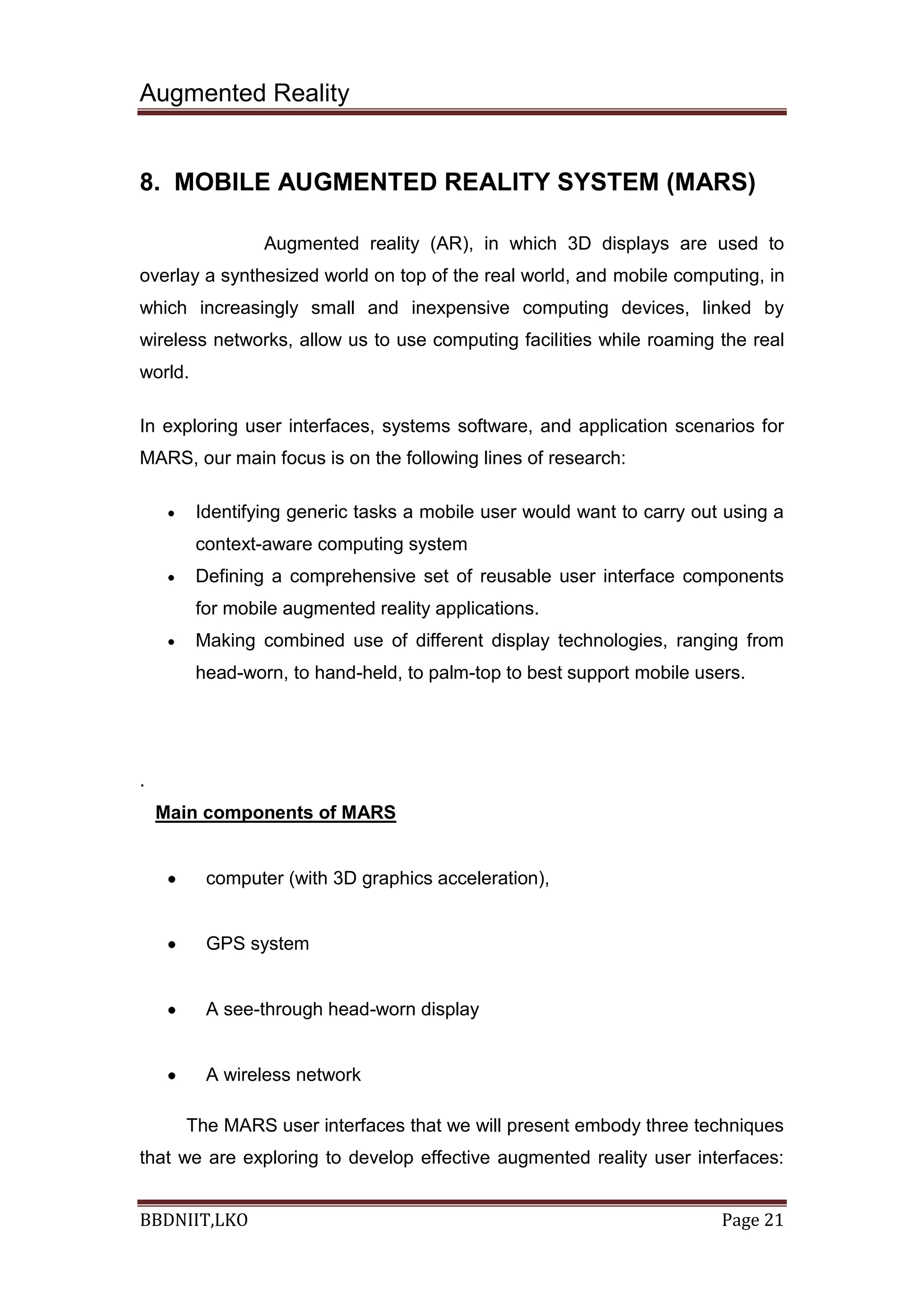 Augmented Reality
BBDNIIT,LKO Page 21
8. MOBILE AUGMENTED REALITY SYSTEM (MARS)
Augmented reality (AR), in which 3D displays are used to
overlay a synthesized world on top of the real world, and mobile computing, in
which increasingly small and inexpensive computing devices, linked by
wireless networks, allow us to use computing facilities while roaming the real
world.
In exploring user interfaces, systems software, and application scenarios for
MARS, our main focus is on the following lines of research:
Identifying generic tasks a mobile user would want to carry out using a
context-aware computing system
Defining a comprehensive set of reusable user interface components
for mobile augmented reality applications.
Making combined use of different display technologies, ranging from
head-worn, to hand-held, to palm-top to best support mobile users.
.
Main components of MARS
computer (with 3D graphics acceleration),
GPS system
A see-through head-worn display
A wireless network
The MARS user interfaces that we will present embody three techniques
that we are exploring to develop effective augmented reality user interfaces:
 