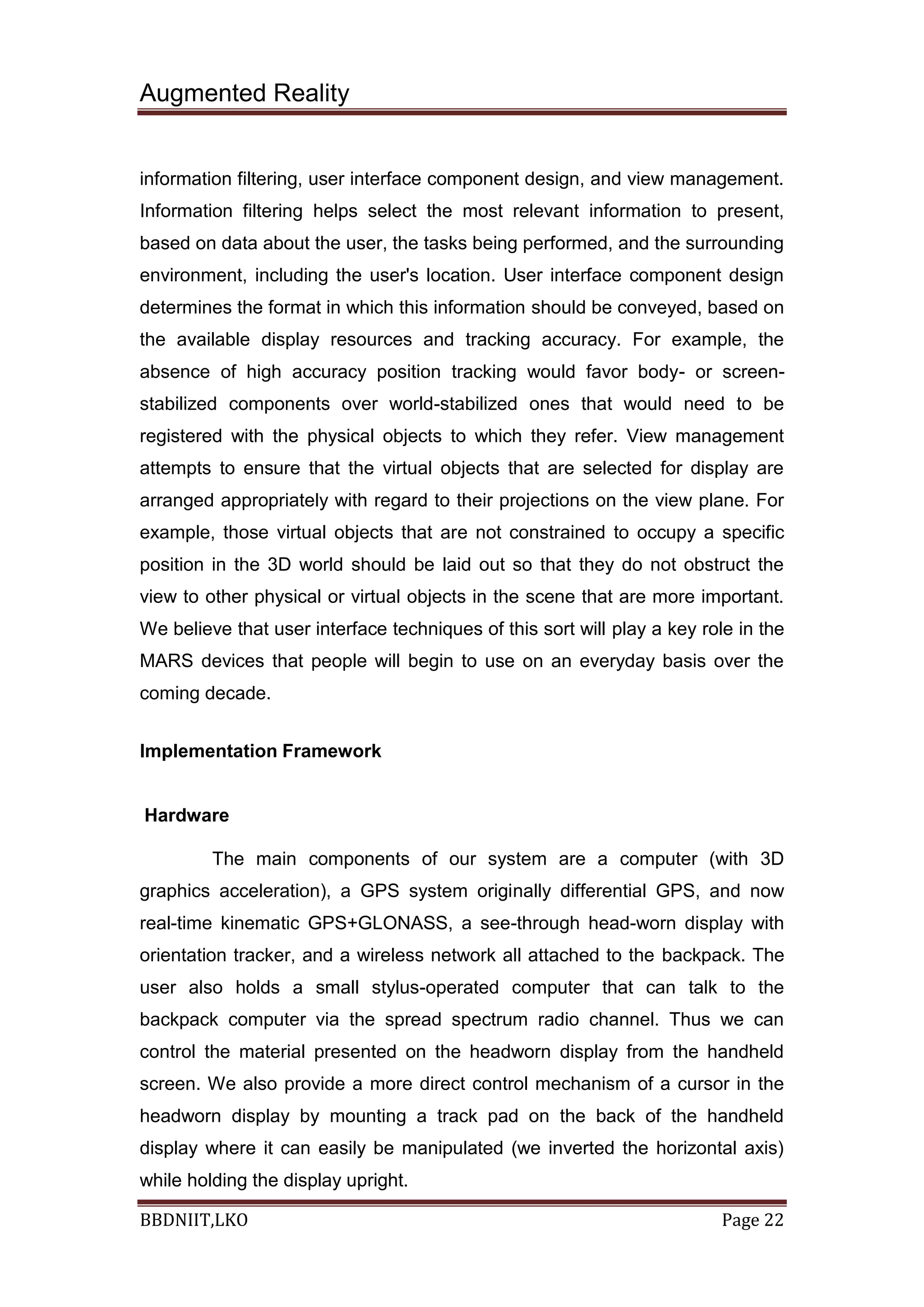 Augmented Reality
BBDNIIT,LKO Page 22
information filtering, user interface component design, and view management.
Information filtering helps select the most relevant information to present,
based on data about the user, the tasks being performed, and the surrounding
environment, including the user's location. User interface component design
determines the format in which this information should be conveyed, based on
the available display resources and tracking accuracy. For example, the
absence of high accuracy position tracking would favor body- or screen-
stabilized components over world-stabilized ones that would need to be
registered with the physical objects to which they refer. View management
attempts to ensure that the virtual objects that are selected for display are
arranged appropriately with regard to their projections on the view plane. For
example, those virtual objects that are not constrained to occupy a specific
position in the 3D world should be laid out so that they do not obstruct the
view to other physical or virtual objects in the scene that are more important.
We believe that user interface techniques of this sort will play a key role in the
MARS devices that people will begin to use on an everyday basis over the
coming decade.
Implementation Framework
Hardware
The main components of our system are a computer (with 3D
graphics acceleration), a GPS system originally differential GPS, and now
real-time kinematic GPS+GLONASS, a see-through head-worn display with
orientation tracker, and a wireless network all attached to the backpack. The
user also holds a small stylus-operated computer that can talk to the
backpack computer via the spread spectrum radio channel. Thus we can
control the material presented on the headworn display from the handheld
screen. We also provide a more direct control mechanism of a cursor in the
headworn display by mounting a track pad on the back of the handheld
display where it can easily be manipulated (we inverted the horizontal axis)
while holding the display upright.
 