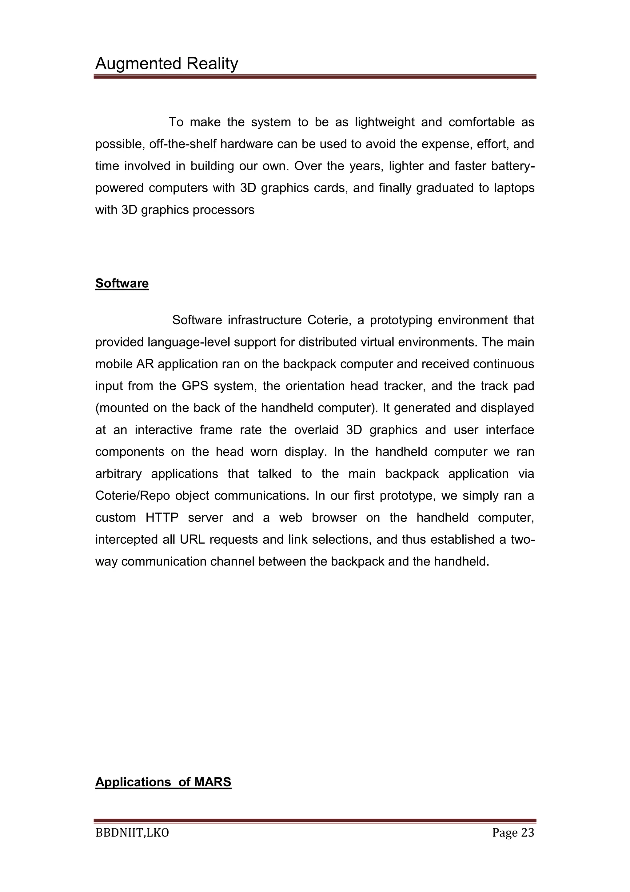 Augmented Reality
BBDNIIT,LKO Page 23
To make the system to be as lightweight and comfortable as
possible, off-the-shelf hardware can be used to avoid the expense, effort, and
time involved in building our own. Over the years, lighter and faster battery-
powered computers with 3D graphics cards, and finally graduated to laptops
with 3D graphics processors
Software
Software infrastructure Coterie, a prototyping environment that
provided language-level support for distributed virtual environments. The main
mobile AR application ran on the backpack computer and received continuous
input from the GPS system, the orientation head tracker, and the track pad
(mounted on the back of the handheld computer). It generated and displayed
at an interactive frame rate the overlaid 3D graphics and user interface
components on the head worn display. In the handheld computer we ran
arbitrary applications that talked to the main backpack application via
Coterie/Repo object communications. In our first prototype, we simply ran a
custom HTTP server and a web browser on the handheld computer,
intercepted all URL requests and link selections, and thus established a two-
way communication channel between the backpack and the handheld.
Applications of MARS
 