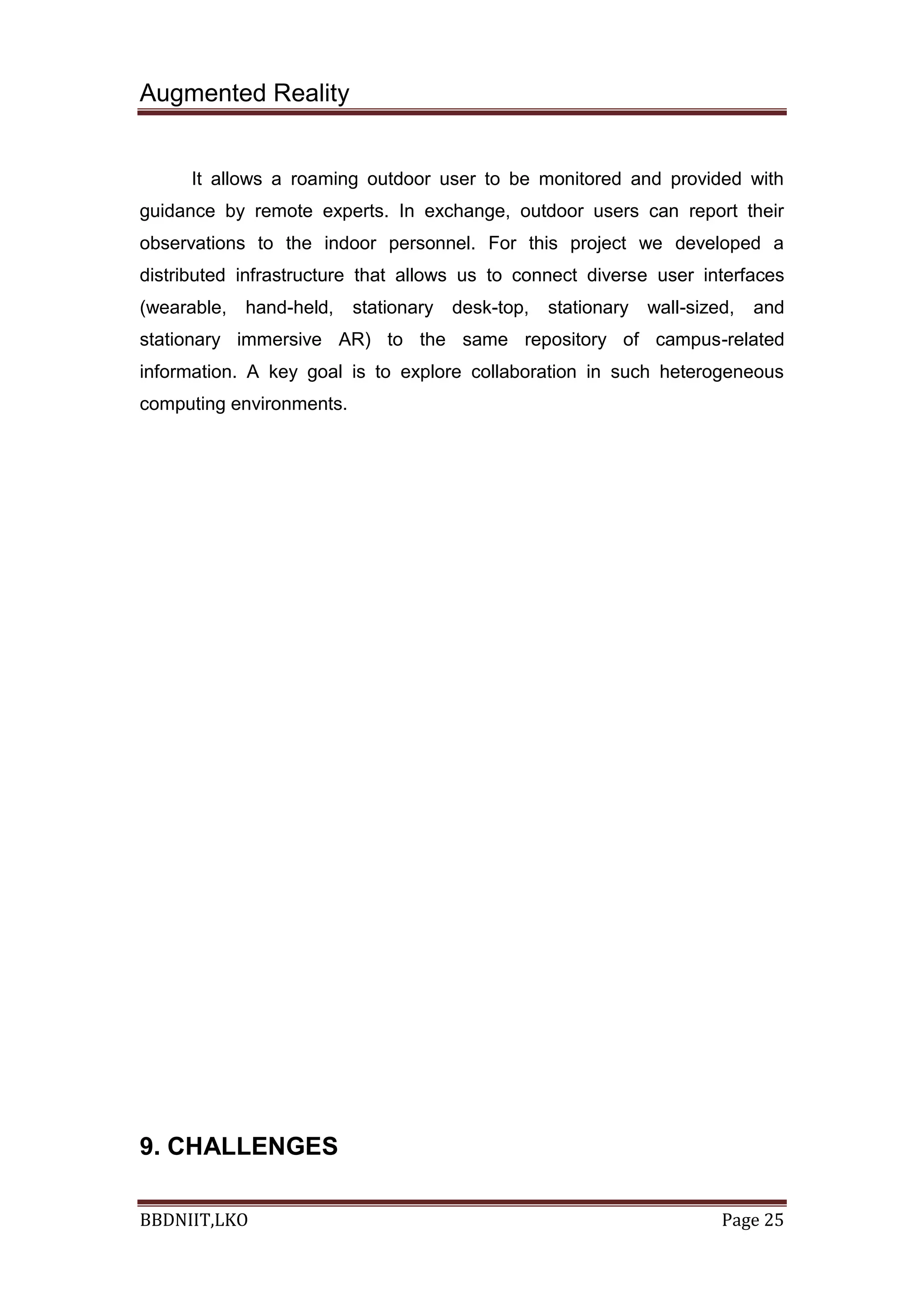 Augmented Reality
BBDNIIT,LKO Page 25
It allows a roaming outdoor user to be monitored and provided with
guidance by remote experts. In exchange, outdoor users can report their
observations to the indoor personnel. For this project we developed a
distributed infrastructure that allows us to connect diverse user interfaces
(wearable, hand-held, stationary desk-top, stationary wall-sized, and
stationary immersive AR) to the same repository of campus-related
information. A key goal is to explore collaboration in such heterogeneous
computing environments.
9. CHALLENGES
 