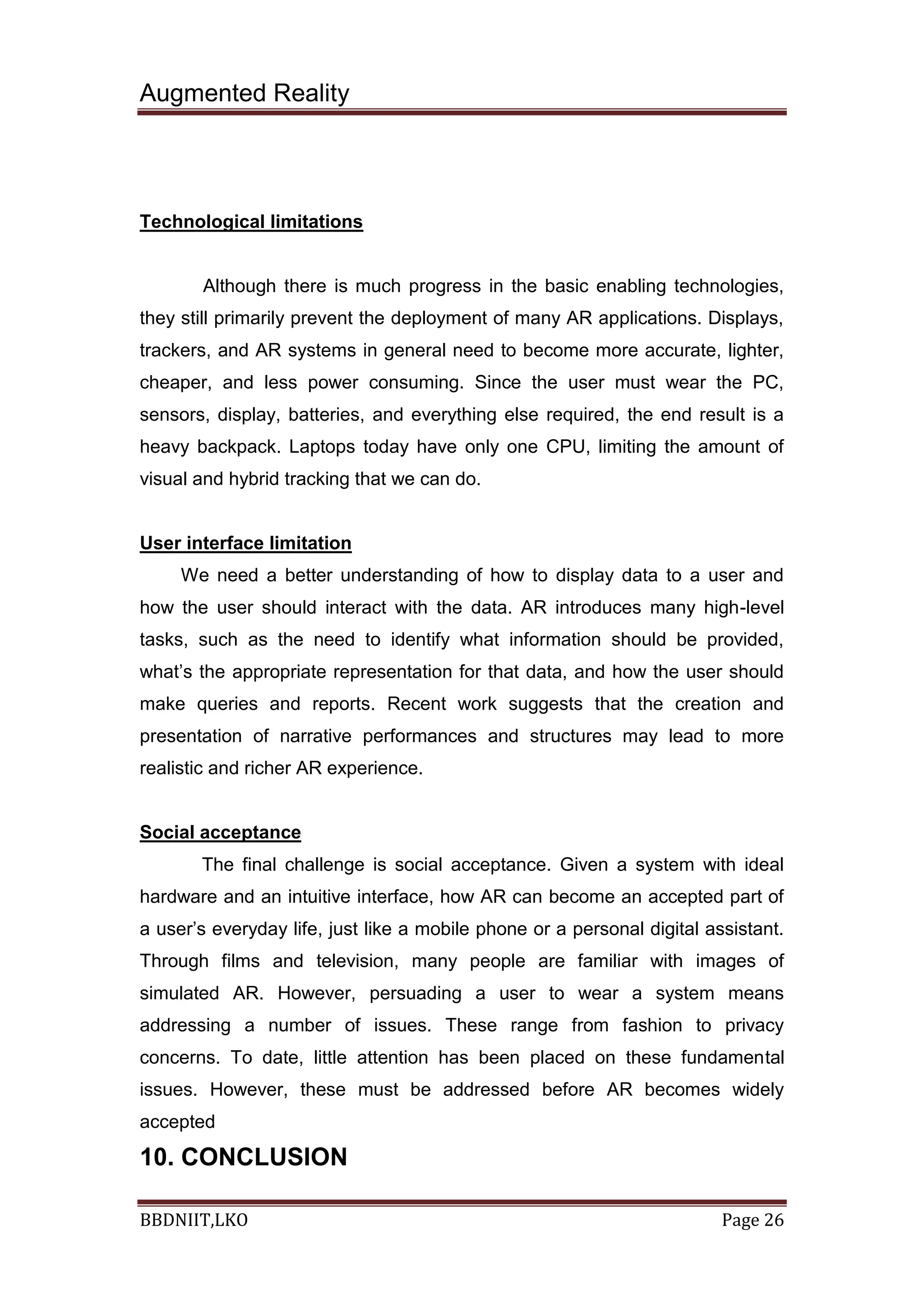 Augmented Reality
BBDNIIT,LKO Page 26
Technological limitations
Although there is much progress in the basic enabling technologies,
they still primarily prevent the deployment of many AR applications. Displays,
trackers, and AR systems in general need to become more accurate, lighter,
cheaper, and less power consuming. Since the user must wear the PC,
sensors, display, batteries, and everything else required, the end result is a
heavy backpack. Laptops today have only one CPU, limiting the amount of
visual and hybrid tracking that we can do.
User interface limitation
We need a better understanding of how to display data to a user and
how the user should interact with the data. AR introduces many high-level
tasks, such as the need to identify what information should be provided,
what’s the appropriate representation for that data, and how the user should
make queries and reports. Recent work suggests that the creation and
presentation of narrative performances and structures may lead to more
realistic and richer AR experience.
Social acceptance
The final challenge is social acceptance. Given a system with ideal
hardware and an intuitive interface, how AR can become an accepted part of
a user’s everyday life, just like a mobile phone or a personal digital assistant.
Through films and television, many people are familiar with images of
simulated AR. However, persuading a user to wear a system means
addressing a number of issues. These range from fashion to privacy
concerns. To date, little attention has been placed on these fundamental
issues. However, these must be addressed before AR becomes widely
accepted
10. CONCLUSION
 