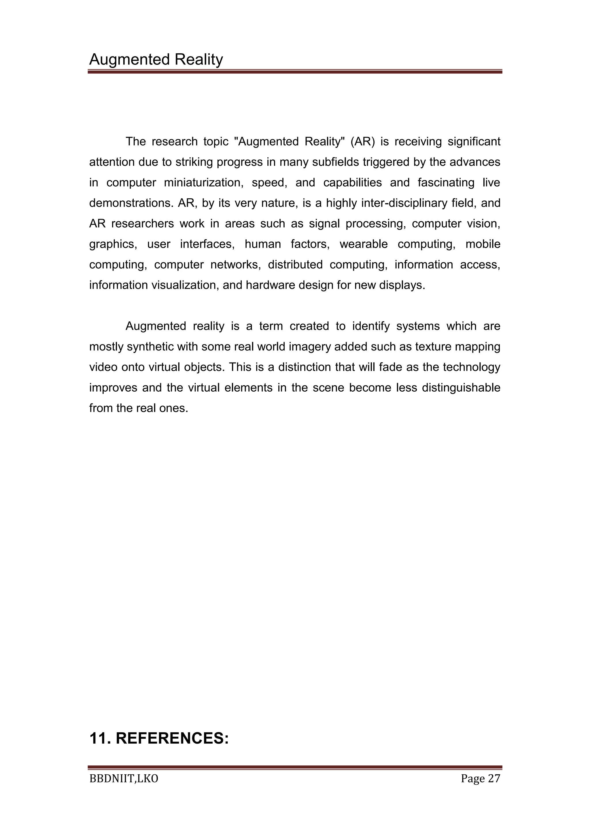Augmented Reality
BBDNIIT,LKO Page 27
The research topic "Augmented Reality" (AR) is receiving significant
attention due to striking progress in many subfields triggered by the advances
in computer miniaturization, speed, and capabilities and fascinating live
demonstrations. AR, by its very nature, is a highly inter-disciplinary field, and
AR researchers work in areas such as signal processing, computer vision,
graphics, user interfaces, human factors, wearable computing, mobile
computing, computer networks, distributed computing, information access,
information visualization, and hardware design for new displays.
Augmented reality is a term created to identify systems which are
mostly synthetic with some real world imagery added such as texture mapping
video onto virtual objects. This is a distinction that will fade as the technology
improves and the virtual elements in the scene become less distinguishable
from the real ones.
11. REFERENCES:
 