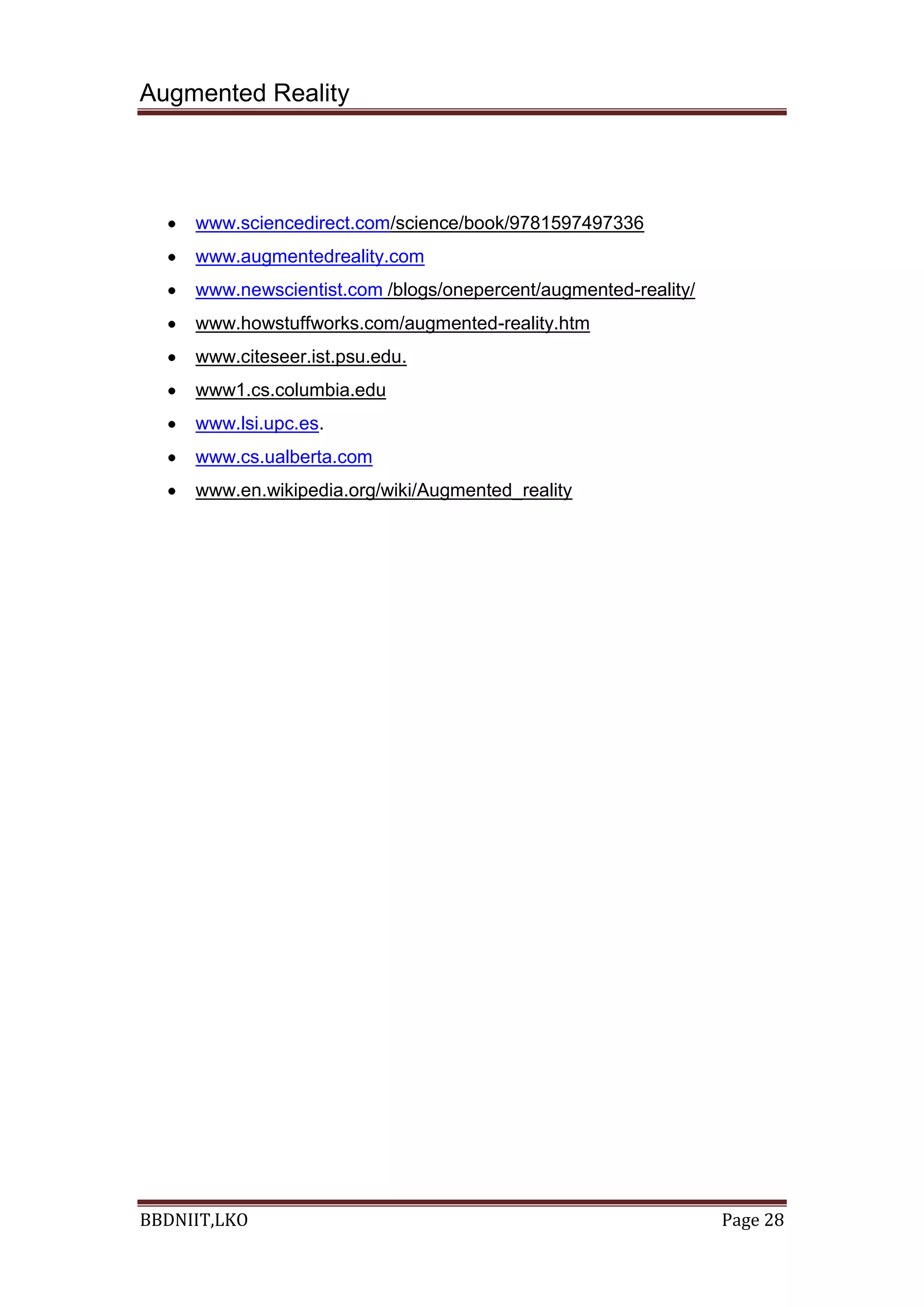 Augmented Reality
BBDNIIT,LKO Page 28
www.sciencedirect.com/science/book/9781597497336
www.augmentedreality.com
www.newscientist.com /blogs/onepercent/augmented-reality/
www.howstuffworks.com/augmented-reality.htm
www.citeseer.ist.psu.edu.
www1.cs.columbia.edu
www.lsi.upc.es.
www.cs.ualberta.com
www.en.wikipedia.org/wiki/Augmented_reality
 