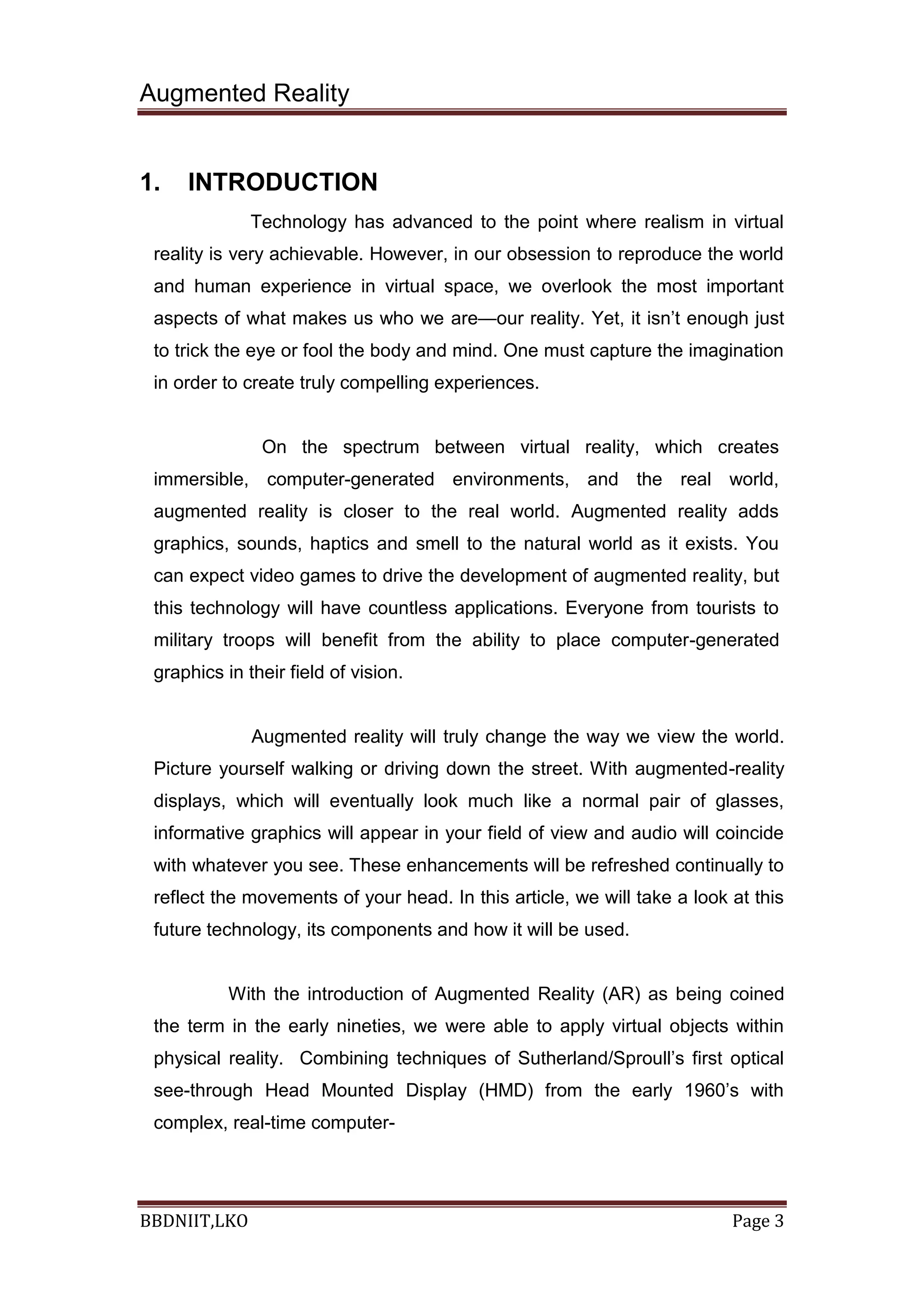 Augmented Reality
BBDNIIT,LKO Page 3
1. INTRODUCTION
Technology has advanced to the point where realism in virtual
reality is very achievable. However, in our obsession to reproduce the world
and human experience in virtual space, we overlook the most important
aspects of what makes us who we are—our reality. Yet, it isn’t enough just
to trick the eye or fool the body and mind. One must capture the imagination
in order to create truly compelling experiences.
On the spectrum between virtual reality, which creates
immersible, computer-generated environments, and the real world,
augmented reality is closer to the real world. Augmented reality adds
graphics, sounds, haptics and smell to the natural world as it exists. You
can expect video games to drive the development of augmented reality, but
this technology will have countless applications. Everyone from tourists to
military troops will benefit from the ability to place computer-generated
graphics in their field of vision.
Augmented reality will truly change the way we view the world.
Picture yourself walking or driving down the street. With augmented-reality
displays, which will eventually look much like a normal pair of glasses,
informative graphics will appear in your field of view and audio will coincide
with whatever you see. These enhancements will be refreshed continually to
reflect the movements of your head. In this article, we will take a look at this
future technology, its components and how it will be used.
With the introduction of Augmented Reality (AR) as being coined
the term in the early nineties, we were able to apply virtual objects within
physical reality. Combining techniques of Sutherland/Sproull’s first optical
see-through Head Mounted Display (HMD) from the early 1960’s with
complex, real-time computer-
 