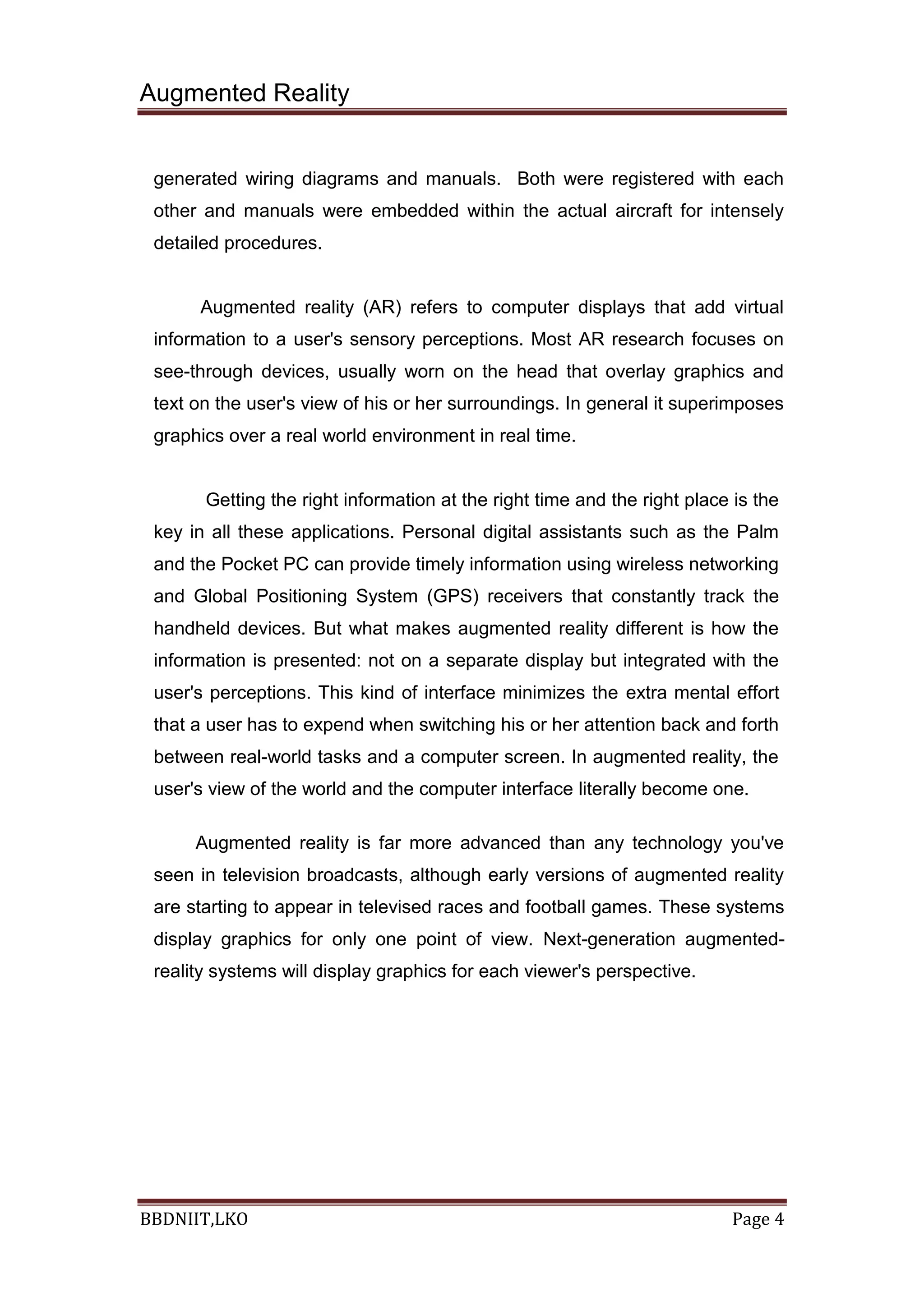 Augmented Reality
BBDNIIT,LKO Page 4
generated wiring diagrams and manuals. Both were registered with each
other and manuals were embedded within the actual aircraft for intensely
detailed procedures.
Augmented reality (AR) refers to computer displays that add virtual
information to a user's sensory perceptions. Most AR research focuses on
see-through devices, usually worn on the head that overlay graphics and
text on the user's view of his or her surroundings. In general it superimposes
graphics over a real world environment in real time.
Getting the right information at the right time and the right place is the
key in all these applications. Personal digital assistants such as the Palm
and the Pocket PC can provide timely information using wireless networking
and Global Positioning System (GPS) receivers that constantly track the
handheld devices. But what makes augmented reality different is how the
information is presented: not on a separate display but integrated with the
user's perceptions. This kind of interface minimizes the extra mental effort
that a user has to expend when switching his or her attention back and forth
between real-world tasks and a computer screen. In augmented reality, the
user's view of the world and the computer interface literally become one.
Augmented reality is far more advanced than any technology you've
seen in television broadcasts, although early versions of augmented reality
are starting to appear in televised races and football games. These systems
display graphics for only one point of view. Next-generation augmented-
reality systems will display graphics for each viewer's perspective.
 