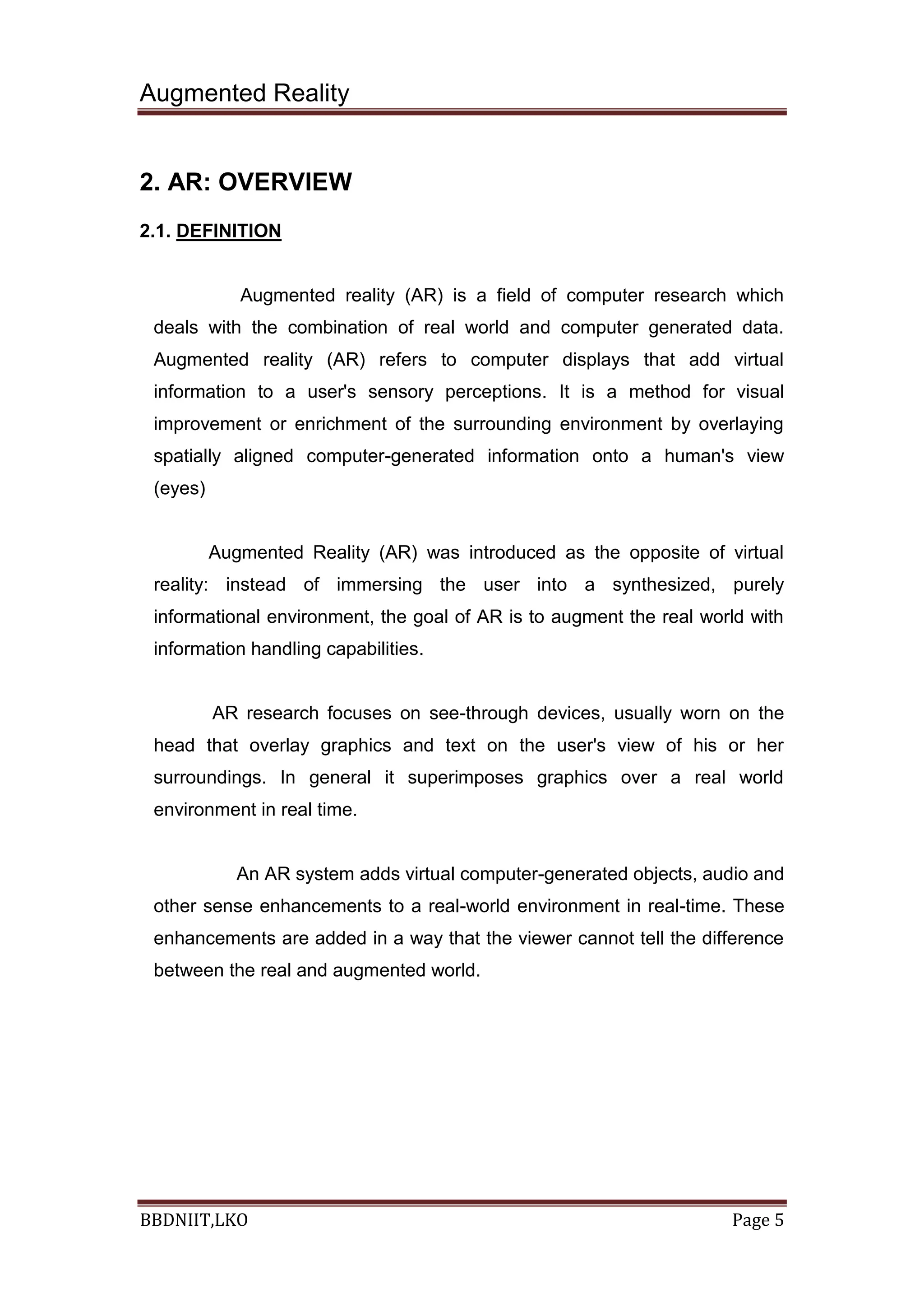 Augmented Reality
BBDNIIT,LKO Page 5
2. AR: OVERVIEW
2.1. DEFINITION
Augmented reality (AR) is a field of computer research which
deals with the combination of real world and computer generated data.
Augmented reality (AR) refers to computer displays that add virtual
information to a user's sensory perceptions. It is a method for visual
improvement or enrichment of the surrounding environment by overlaying
spatially aligned computer-generated information onto a human's view
(eyes)
Augmented Reality (AR) was introduced as the opposite of virtual
reality: instead of immersing the user into a synthesized, purely
informational environment, the goal of AR is to augment the real world with
information handling capabilities.
AR research focuses on see-through devices, usually worn on the
head that overlay graphics and text on the user's view of his or her
surroundings. In general it superimposes graphics over a real world
environment in real time.
An AR system adds virtual computer-generated objects, audio and
other sense enhancements to a real-world environment in real-time. These
enhancements are added in a way that the viewer cannot tell the difference
between the real and augmented world.
 