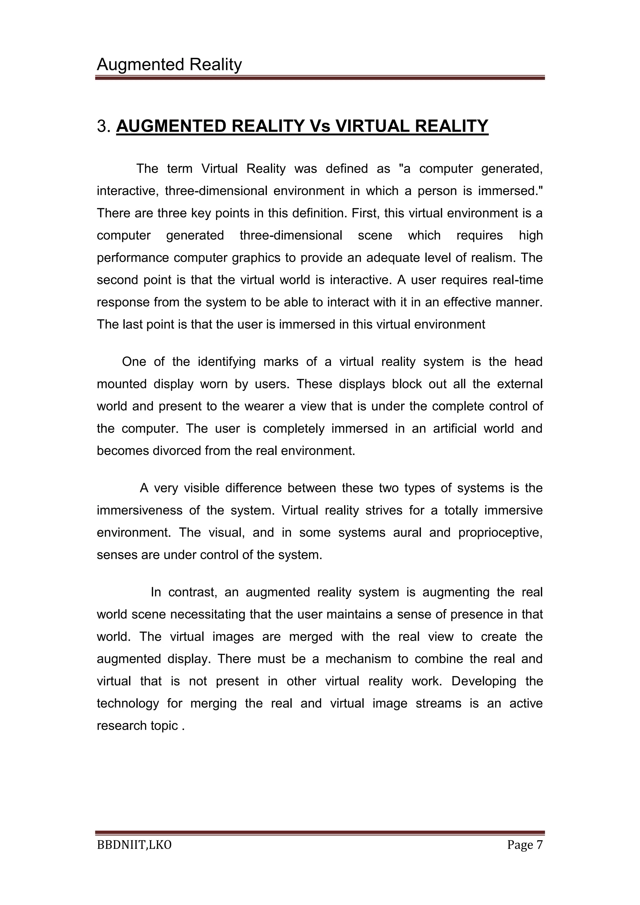 Augmented Reality
BBDNIIT,LKO Page 7
3. AUGMENTED REALITY Vs VIRTUAL REALITY
The term Virtual Reality was defined as "a computer generated,
interactive, three-dimensional environment in which a person is immersed."
There are three key points in this definition. First, this virtual environment is a
computer generated three-dimensional scene which requires high
performance computer graphics to provide an adequate level of realism. The
second point is that the virtual world is interactive. A user requires real-time
response from the system to be able to interact with it in an effective manner.
The last point is that the user is immersed in this virtual environment
One of the identifying marks of a virtual reality system is the head
mounted display worn by users. These displays block out all the external
world and present to the wearer a view that is under the complete control of
the computer. The user is completely immersed in an artificial world and
becomes divorced from the real environment.
A very visible difference between these two types of systems is the
immersiveness of the system. Virtual reality strives for a totally immersive
environment. The visual, and in some systems aural and proprioceptive,
senses are under control of the system.
In contrast, an augmented reality system is augmenting the real
world scene necessitating that the user maintains a sense of presence in that
world. The virtual images are merged with the real view to create the
augmented display. There must be a mechanism to combine the real and
virtual that is not present in other virtual reality work. Developing the
technology for merging the real and virtual image streams is an active
research topic .
 