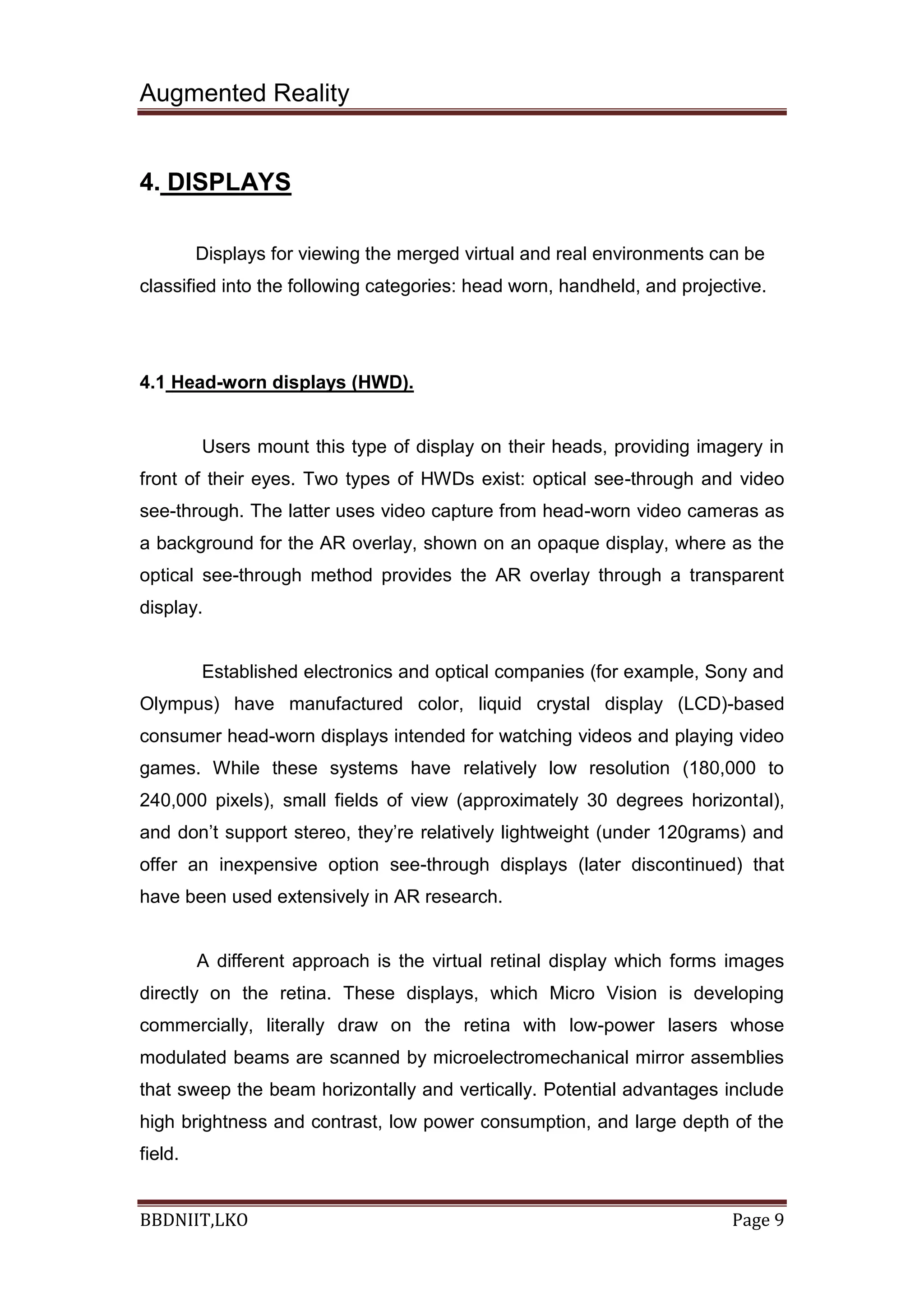 Augmented Reality
BBDNIIT,LKO Page 9
4. DISPLAYS
Displays for viewing the merged virtual and real environments can be
classified into the following categories: head worn, handheld, and projective.
4.1 Head-worn displays (HWD).
Users mount this type of display on their heads, providing imagery in
front of their eyes. Two types of HWDs exist: optical see-through and video
see-through. The latter uses video capture from head-worn video cameras as
a background for the AR overlay, shown on an opaque display, where as the
optical see-through method provides the AR overlay through a transparent
display.
Established electronics and optical companies (for example, Sony and
Olympus) have manufactured color, liquid crystal display (LCD)-based
consumer head-worn displays intended for watching videos and playing video
games. While these systems have relatively low resolution (180,000 to
240,000 pixels), small fields of view (approximately 30 degrees horizontal),
and don’t support stereo, they’re relatively lightweight (under 120grams) and
offer an inexpensive option see-through displays (later discontinued) that
have been used extensively in AR research.
A different approach is the virtual retinal display which forms images
directly on the retina. These displays, which Micro Vision is developing
commercially, literally draw on the retina with low-power lasers whose
modulated beams are scanned by microelectromechanical mirror assemblies
that sweep the beam horizontally and vertically. Potential advantages include
high brightness and contrast, low power consumption, and large depth of the
field.
 