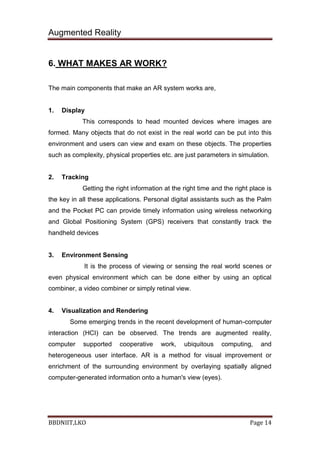 Augmented Reality
BBDNIIT,LKO Page 14
6. WHAT MAKES AR WORK?
The main components that make an AR system works are,
1. Display
This corresponds to head mounted devices where images are
formed. Many objects that do not exist in the real world can be put into this
environment and users can view and exam on these objects. The properties
such as complexity, physical properties etc. are just parameters in simulation.
2. Tracking
Getting the right information at the right time and the right place is
the key in all these applications. Personal digital assistants such as the Palm
and the Pocket PC can provide timely information using wireless networking
and Global Positioning System (GPS) receivers that constantly track the
handheld devices
3. Environment Sensing
It is the process of viewing or sensing the real world scenes or
even physical environment which can be done either by using an optical
combiner, a video combiner or simply retinal view.
4. Visualization and Rendering
Some emerging trends in the recent development of human-computer
interaction (HCI) can be observed. The trends are augmented reality,
computer supported cooperative work, ubiquitous computing, and
heterogeneous user interface. AR is a method for visual improvement or
enrichment of the surrounding environment by overlaying spatially aligned
computer-generated information onto a human's view (eyes).
 