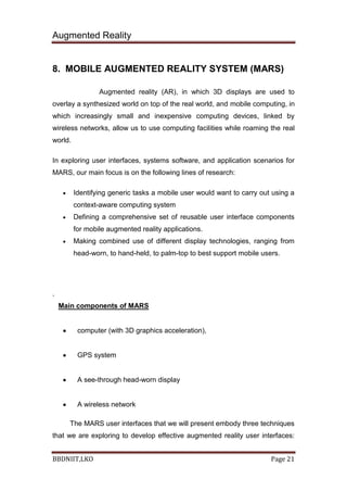 Augmented Reality
BBDNIIT,LKO Page 21
8. MOBILE AUGMENTED REALITY SYSTEM (MARS)
Augmented reality (AR), in which 3D displays are used to
overlay a synthesized world on top of the real world, and mobile computing, in
which increasingly small and inexpensive computing devices, linked by
wireless networks, allow us to use computing facilities while roaming the real
world.
In exploring user interfaces, systems software, and application scenarios for
MARS, our main focus is on the following lines of research:
Identifying generic tasks a mobile user would want to carry out using a
context-aware computing system
Defining a comprehensive set of reusable user interface components
for mobile augmented reality applications.
Making combined use of different display technologies, ranging from
head-worn, to hand-held, to palm-top to best support mobile users.
.
Main components of MARS
computer (with 3D graphics acceleration),
GPS system
A see-through head-worn display
A wireless network
The MARS user interfaces that we will present embody three techniques
that we are exploring to develop effective augmented reality user interfaces:
 