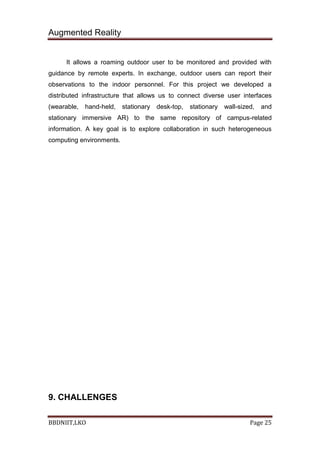 Augmented Reality
BBDNIIT,LKO Page 25
It allows a roaming outdoor user to be monitored and provided with
guidance by remote experts. In exchange, outdoor users can report their
observations to the indoor personnel. For this project we developed a
distributed infrastructure that allows us to connect diverse user interfaces
(wearable, hand-held, stationary desk-top, stationary wall-sized, and
stationary immersive AR) to the same repository of campus-related
information. A key goal is to explore collaboration in such heterogeneous
computing environments.
9. CHALLENGES
 