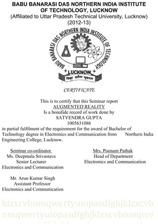 BABU BANARASI DAS NORTHERN INDIA INSTITUTE
OF TECHNOLOGY, LUCKNOW
(Affiliated to Uttar Pradesh Technical University, Lucknow)
(2012-13)
CERTIFICATE
This is to certify that this Seminar report
AUGMENTED REALITY
Is a bonafide record of work done by
SATYENDRA GUPTA
1005631086
in partial fulfilment of the requirement for the award of Bachelor of
Technology degree in Electronics and Communication from Northern India
Engineering College, Lucknow.
Seminar co-ordinator Mrs. Poonam Pathak
Ms. Deepmala Srivastava Head of Department
Senior Lecturer Electronics and Communication
Electronics and Communication
Mr. Arun Kumar Singh
Assistant Professor
Electronics and Communication
klzxcvbnmqwertyuiopasdfghjklzxcvb
nmqwertyuiopasdfghjklzxcvbnmqwe
 