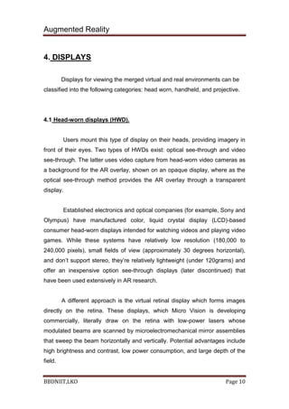 Augmented Reality
BBDNIIT,LKO Page 10
4. DISPLAYS
Displays for viewing the merged virtual and real environments can be
classified into the following categories: head worn, handheld, and projective.
4.1 Head-worn displays (HWD).
Users mount this type of display on their heads, providing imagery in
front of their eyes. Two types of HWDs exist: optical see-through and video
see-through. The latter uses video capture from head-worn video cameras as
a background for the AR overlay, shown on an opaque display, where as the
optical see-through method provides the AR overlay through a transparent
display.
Established electronics and optical companies (for example, Sony and
Olympus) have manufactured color, liquid crystal display (LCD)-based
consumer head-worn displays intended for watching videos and playing video
games. While these systems have relatively low resolution (180,000 to
240,000 pixels), small fields of view (approximately 30 degrees horizontal),
and don’t support stereo, they’re relatively lightweight (under 120grams) and
offer an inexpensive option see-through displays (later discontinued) that
have been used extensively in AR research.
A different approach is the virtual retinal display which forms images
directly on the retina. These displays, which Micro Vision is developing
commercially, literally draw on the retina with low-power lasers whose
modulated beams are scanned by microelectromechanical mirror assemblies
that sweep the beam horizontally and vertically. Potential advantages include
high brightness and contrast, low power consumption, and large depth of the
field.
 