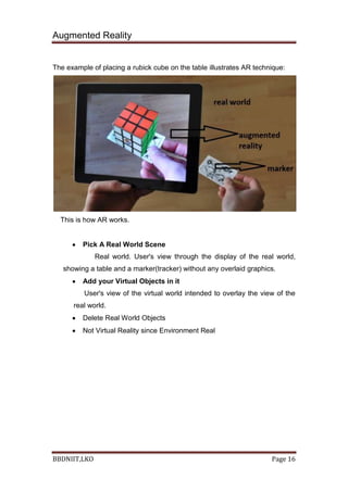 Augmented Reality
BBDNIIT,LKO Page 16
The example of placing a rubick cube on the table illustrates AR technique:
This is how AR works.
Pick A Real World Scene
Real world. User's view through the display of the real world,
showing a table and a marker(tracker) without any overlaid graphics.
Add your Virtual Objects in it
User's view of the virtual world intended to overlay the view of the
real world.
Delete Real World Objects
Not Virtual Reality since Environment Real
 