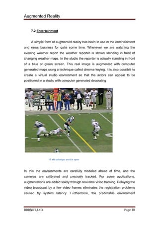 Augmented Reality
BBDNIIT,LKO Page 18
7.2 Entertainment
A simple form of augmented reality has been in use in the entertainment
and news business for quite some time. Whenever we are watching the
evening weather report the weather reporter is shown standing in front of
changing weather maps. In the studio the reporter is actually standing in front
of a blue or green screen. This real image is augmented with computer
generated maps using a technique called chroma-keying. It is also possible to
create a virtual studio environment so that the actors can appear to be
positioned in a studio with computer generated decorating
6 AR technique used in sport
In this the environments are carefully modeled ahead of time, and the
cameras are calibrated and precisely tracked. For some applications,
augmentations are added solely through real-time video tracking. Delaying the
video broadcast by a few video frames eliminates the registration problems
caused by system latency. Furthermore, the predictable environment
 