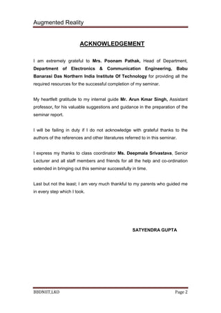 Augmented Reality
BBDNIIT,LKO Page 2
ACKNOWLEDGEMENT
I am extremely grateful to Mrs. Poonam Pathak, Head of Department,
Department of Electronics & Communication Engineering, Babu
Banarasi Das Northern India Institute Of Technology for providing all the
required resources for the successful completion of my seminar.
My heartfelt gratitude to my internal guide Mr. Arun Kmar Singh, Assistant
professor, for his valuable suggestions and guidance in the preparation of the
seminar report.
I will be failing in duty if I do not acknowledge with grateful thanks to the
authors of the references and other literatures referred to in this seminar.
I express my thanks to class coordinator Ms. Deepmala Srivastava, Senior
Lecturer and all staff members and friends for all the help and co-ordination
extended in bringing out this seminar successfully in time.
Last but not the least; I am very much thankful to my parents who guided me
in every step which I took.
SATYENDRA GUPTA
 