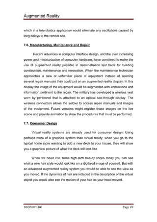 Augmented Reality
BBDNIIT,LKO Page 20
which in a telerobotics application would eliminate any oscillations caused by
long delays to the remote site.
7.6. Manufacturing, Maintenance and Repair
Recent advances in computer interface design, and the ever increasing
power and miniaturization of computer hardware, have combined to make the
use of augmented reality possible in demonstration test beds for building
construction, maintenance and renovation. When the maintenance technician
approaches a new or unfamiliar piece of equipment instead of opening
several repair manuals they could put on an augmented reality display. In this
display the image of the equipment would be augmented with annotations and
information pertinent to the repair. The military has developed a wireless vest
worn by personnel that is attached to an optical see-through display. The
wireless connection allows the soldier to access repair manuals and images
of the equipment. Future versions might register those images on the live
scene and provide animation to show the procedures that must be performed.
7.7. Consumer Design
Virtual reality systems are already used for consumer design. Using
perhaps more of a graphics system than virtual reality, when you go to the
typical home store wanting to add a new deck to your house, they will show
you a graphical picture of what the deck will look like
When we head into some high-tech beauty shops today you can see
what a new hair style would look like on a digitized image of yourself. But with
an advanced augmented reality system you would be able to see the view as
you moved. If the dynamics of hair are included in the description of the virtual
object you would also see the motion of your hair as your head moved.
 
