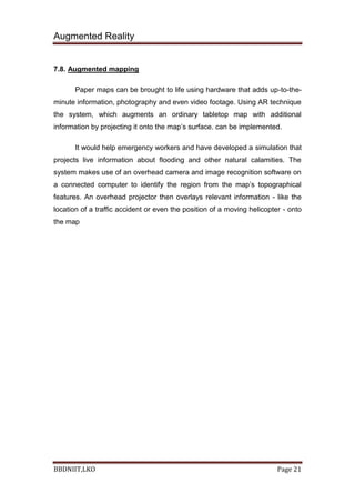 Augmented Reality
BBDNIIT,LKO Page 21
7.8. Augmented mapping
Paper maps can be brought to life using hardware that adds up-to-the-
minute information, photography and even video footage. Using AR technique
the system, which augments an ordinary tabletop map with additional
information by projecting it onto the map’s surface. can be implemented.
It would help emergency workers and have developed a simulation that
projects live information about flooding and other natural calamities. The
system makes use of an overhead camera and image recognition software on
a connected computer to identify the region from the map’s topographical
features. An overhead projector then overlays relevant information - like the
location of a traffic accident or even the position of a moving helicopter - onto
the map
 