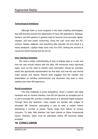 Augmented Reality
BBDNIIT,LKO Page 27
Technological limitations
Although there is much progress in the basic enabling technologies,
they still primarily prevent the deployment of many AR applications. Displays,
trackers, and AR systems in general need to become more accurate, lighter,
cheaper, and less power consuming. Since the user must wear the PC,
sensors, display, batteries, and everything else required, the end result is a
heavy backpack. Laptops today have only one CPU, limiting the amount of
visual and hybrid tracking that we can do.
User interface limitation
We need a better understanding of how to display data to a user and
how the user should interact with the data. AR introduces many high-level
tasks, such as the need to identify what information should be provided,
what’s the appropriate representation for that data, and how the user should
make queries and reports. Recent work suggests that the creation and
presentation of narrative performances and structures may lead to more
realistic and richer AR experience.
Social acceptance
The final challenge is social acceptance. Given a system with ideal
hardware and an intuitive interface, how AR can become an accepted part of
a user’s everyday life, just like a mobile phone or a personal digital assistant.
Through films and television, many people are familiar with images of
simulated AR. However, persuading a user to wear a system means
addressing a number of issues. These range from fashion to privacy
concerns. To date, little attention has been placed on these fundamental
issues. However, these must be addressed before AR becomes widely
accepted
10. CONCLUSION
 