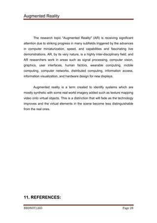 Augmented Reality
BBDNIIT,LKO Page 28
The research topic "Augmented Reality" (AR) is receiving significant
attention due to striking progress in many subfields triggered by the advances
in computer miniaturization, speed, and capabilities and fascinating live
demonstrations. AR, by its very nature, is a highly inter-disciplinary field, and
AR researchers work in areas such as signal processing, computer vision,
graphics, user interfaces, human factors, wearable computing, mobile
computing, computer networks, distributed computing, information access,
information visualization, and hardware design for new displays.
Augmented reality is a term created to identify systems which are
mostly synthetic with some real world imagery added such as texture mapping
video onto virtual objects. This is a distinction that will fade as the technology
improves and the virtual elements in the scene become less distinguishable
from the real ones.
11. REFERENCES:
 