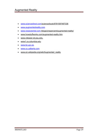 Augmented Reality
BBDNIIT,LKO Page 29
www.sciencedirect.com/science/book/9781597497336
www.augmentedreality.com
www.newscientist.com /blogs/onepercent/augmented-reality/
www.howstuffworks.com/augmented-reality.htm
www.citeseer.ist.psu.edu.
www1.cs.columbia.edu
www.lsi.upc.es.
www.cs.ualberta.com
www.en.wikipedia.org/wiki/Augmented_reality
 