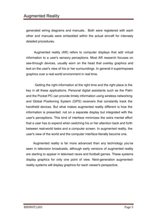 Augmented Reality
BBDNIIT,LKO Page 5
generated wiring diagrams and manuals. Both were registered with each
other and manuals were embedded within the actual aircraft for intensely
detailed procedures.
Augmented reality (AR) refers to computer displays that add virtual
information to a user's sensory perceptions. Most AR research focuses on
see-through devices, usually worn on the head that overlay graphics and
text on the user's view of his or her surroundings. In general it superimposes
graphics over a real world environment in real time.
Getting the right information at the right time and the right place is the
key in all these applications. Personal digital assistants such as the Palm
and the Pocket PC can provide timely information using wireless networking
and Global Positioning System (GPS) receivers that constantly track the
handheld devices. But what makes augmented reality different is how the
information is presented: not on a separate display but integrated with the
user's perceptions. This kind of interface minimizes the extra mental effort
that a user has to expend when switching his or her attention back and forth
between real-world tasks and a computer screen. In augmented reality, the
user's view of the world and the computer interface literally become one.
Augmented reality is far more advanced than any technology you've
seen in television broadcasts, although early versions of augmented reality
are starting to appear in televised races and football games. These systems
display graphics for only one point of view. Next-generation augmented-
reality systems will display graphics for each viewer's perspective.
 