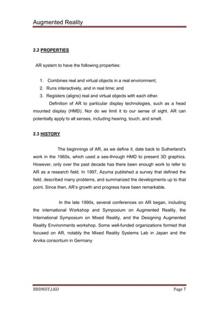 Augmented Reality
BBDNIIT,LKO Page 7
2.2 PROPERTIES
AR system to have the following properties:
1. Combines real and virtual objects in a real environment;
2. Runs interactively, and in real time; and
3. Registers (aligns) real and virtual objects with each other.
Definition of AR to particular display technologies, such as a head
mounted display (HMD). Nor do we limit it to our sense of sight. AR can
potentially apply to all senses, including hearing, touch, and smell.
2.3 HISTORY
The beginnings of AR, as we define it, date back to Sutherland’s
work in the 1960s, which used a see-through HMD to present 3D graphics.
However, only over the past decade has there been enough work to refer to
AR as a research field. In 1997, Azuma published a survey that defined the
field, described many problems, and summarized the developments up to that
point. Since then, AR’s growth and progress have been remarkable.
In the late 1990s, several conferences on AR began, including
the international Workshop and Symposium on Augmented Reality, the
International Symposium on Mixed Reality, and the Designing Augmented
Reality Environments workshop. Some well-funded organizations formed that
focused on AR, notably the Mixed Reality Systems Lab in Japan and the
Arvika consortium in Germany
 
