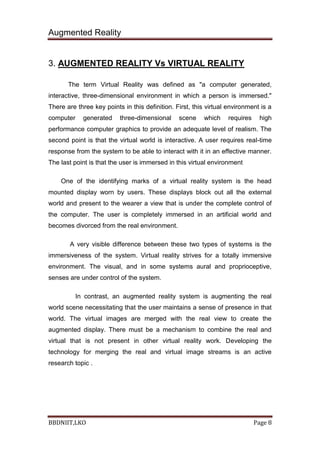 Augmented Reality
BBDNIIT,LKO Page 8
3. AUGMENTED REALITY Vs VIRTUAL REALITY
The term Virtual Reality was defined as "a computer generated,
interactive, three-dimensional environment in which a person is immersed."
There are three key points in this definition. First, this virtual environment is a
computer generated three-dimensional scene which requires high
performance computer graphics to provide an adequate level of realism. The
second point is that the virtual world is interactive. A user requires real-time
response from the system to be able to interact with it in an effective manner.
The last point is that the user is immersed in this virtual environment
One of the identifying marks of a virtual reality system is the head
mounted display worn by users. These displays block out all the external
world and present to the wearer a view that is under the complete control of
the computer. The user is completely immersed in an artificial world and
becomes divorced from the real environment.
A very visible difference between these two types of systems is the
immersiveness of the system. Virtual reality strives for a totally immersive
environment. The visual, and in some systems aural and proprioceptive,
senses are under control of the system.
In contrast, an augmented reality system is augmenting the real
world scene necessitating that the user maintains a sense of presence in that
world. The virtual images are merged with the real view to create the
augmented display. There must be a mechanism to combine the real and
virtual that is not present in other virtual reality work. Developing the
technology for merging the real and virtual image streams is an active
research topic .
 