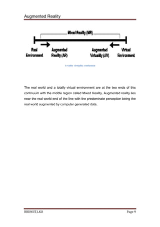Augmented Reality
BBDNIIT,LKO Page 9
1 reality virtuality continnum
The real world and a totally virtual environment are at the two ends of this
continuum with the middle region called Mixed Reality. Augmented reality lies
near the real world end of the line with the predominate perception being the
real world augmented by computer generated data.
 